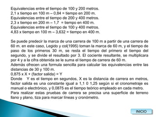 Equivalencias entre el tiempo de 100 y 200 metros.
2,1 x tiempo en 100 m – 0,84 = tiempo en 200 m.
Equivalencias entre el tiempo de 200 y 400 metros.
2,3 x tiempo en 200 m – 1,7 = tiempo en 400 m.
Equivalencias entre el tiempo de 100 y 400 metros.
4,83 x tiempo en 100 m – 3,632 = tiempo en 400 m.
Se puede predecir la marca de una carrera de 100 m a partir de una carrera de
60 m. en este caso, Legido y col(1995) toman la marca de 60 m, y el tiempo de
paso de los primeros 30 m, se resta el tiempo del primero el tiempo del
segundo, y se divide el resultado por 3. El cociente resultante, se multiplicara
por 4 y a la cifra obtenida se le suma el tiempo de carrera de 60 m.
Además ofrecen una formula sencilla para calcular las equivalencias entre las
distancias de 30 y 100 m.
0,875 x X + (factor salida) = Y
Donde Y es el tiempo en segundos, X es la distancia de carrera en metros,
factor salida es una constante igual a 1,1 0 1,25 según si el cronometraje es
manual o electrónico, y 0,0875 es el tiempo teórico empleado en cada metro.
Para realizar estas pruebas de carrera se precisa una superficie de terreno
llano y plano, tiza para marcar líneas y cronómetro.

INICIO
INICIO

 