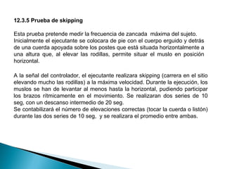 12.3.5 Prueba de skipping
Esta prueba pretende medir la frecuencia de zancada máxima del sujeto.
Inicialmente el ejecutante se colocara de pie con el cuerpo erguido y detrás
de una cuerda apoyada sobre los postes que está situada horizontalmente a
una altura que, al elevar las rodillas, permite situar el muslo en posición
horizontal.
A la señal del controlador, el ejecutante realizara skipping (carrera en el sitio
elevando mucho las rodillas) a la máxima velocidad. Durante la ejecución, los
muslos se han de levantar al menos hasta la horizontal, pudiendo participar
los brazos rítmicamente en el movimiento. Se realizaran dos series de 10
seg, con un descanso intermedio de 20 seg.
Se contabilizará el número de elevaciones correctas (tocar la cuerda o listón)
durante las dos series de 10 seg, y se realizara el promedio entre ambas.

 