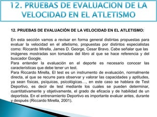 12. PRUEBAS DE EVALUACIÓN DE LA VELOCIDAD EN EL ATLETISMO:
En esta sección vamos a revisar en forma general distintas propuestas para
evaluar la velocidad en el atletismo, propuestas por distintos especialistas
como: Riccardo Mirella, James D. George, Cesar Bravo. Cabe señalar que las
imágenes mostradas son tomadas del libro al que se hace referencia y del
buscador Google.
Para entender la evaluación en el deporte es necesario conocer las
características que debe tener un test.
Para Riccardo Mirella, El test es un instrumento de evaluación, normalmente
directa, al que se recurre para observar y valorar las capacidades y aptitudes,
ya sean físicas, psíquicas, psicológicas…, en este caso se hablara de Test
Deportivo, es decir de test mediante los cuales se pueden determinar,
cuantitativamente y objetivamente, el grado de eficacia y de habilidad de un
deportista. En el entrenamiento Deportivo es importante evaluar antes, durante
y después (Riccardo Mirella, 2001).

 