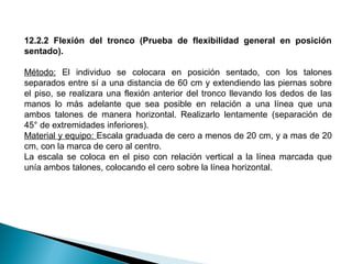 12.2.2 Flexión del tronco (Prueba de flexibilidad general en posición
sentado).
Método: El individuo se colocara en posición sentado, con los talones
separados entre sí a una distancia de 60 cm y extendiendo las piernas sobre
el piso, se realizara una flexión anterior del tronco llevando los dedos de las
manos lo más adelante que sea posible en relación a una línea que una
ambos talones de manera horizontal. Realizarlo lentamente (separación de
45° de extremidades inferiores).
Material y equipo: Escala graduada de cero a menos de 20 cm, y a mas de 20
cm, con la marca de cero al centro.
La escala se coloca en el piso con relación vertical a la línea marcada que
unía ambos talones, colocando el cero sobre la línea horizontal.

 