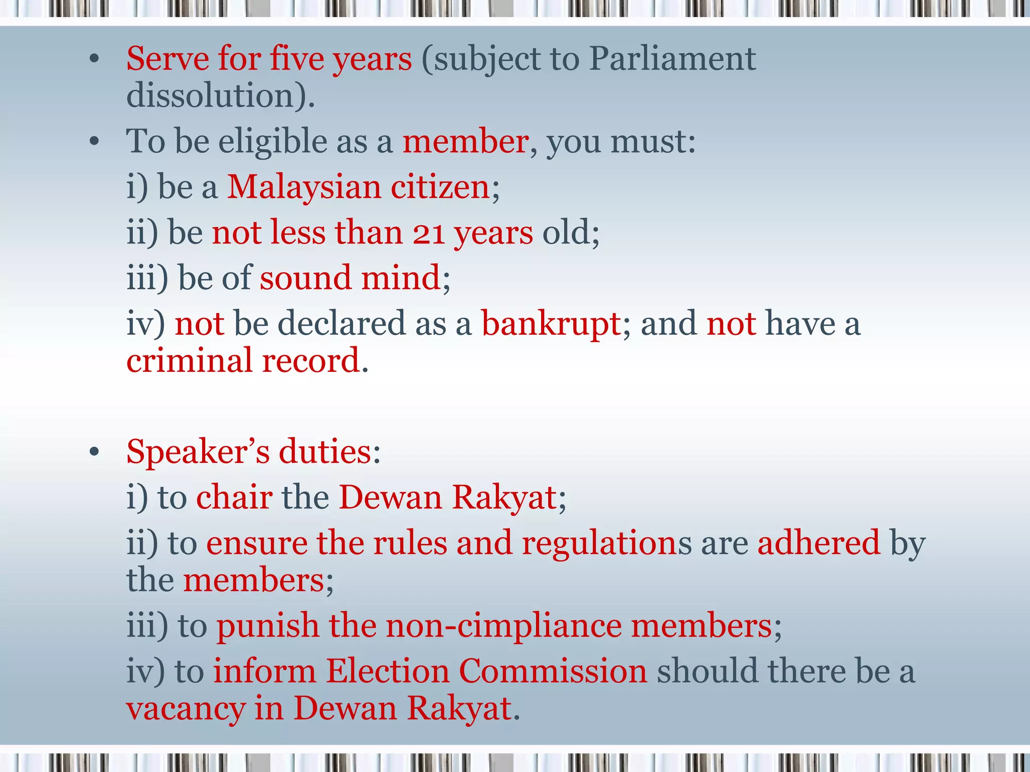 • Serve for five years (subject to Parliament
dissolution).
• To be eligible as a member, you must:
i) be a Malaysian citizen;
ii) be not less than 21 years old;
iii) be of sound mind;
iv) not be declared as a bankrupt; and not have a
criminal record.
• Speaker’s duties:
i) to chair the Dewan Rakyat;
ii) to ensure the rules and regulations are adhered by
the members;
iii) to punish the non-cimpliance members;
iv) to inform Election Commission should there be a
vacancy in Dewan Rakyat.

 
