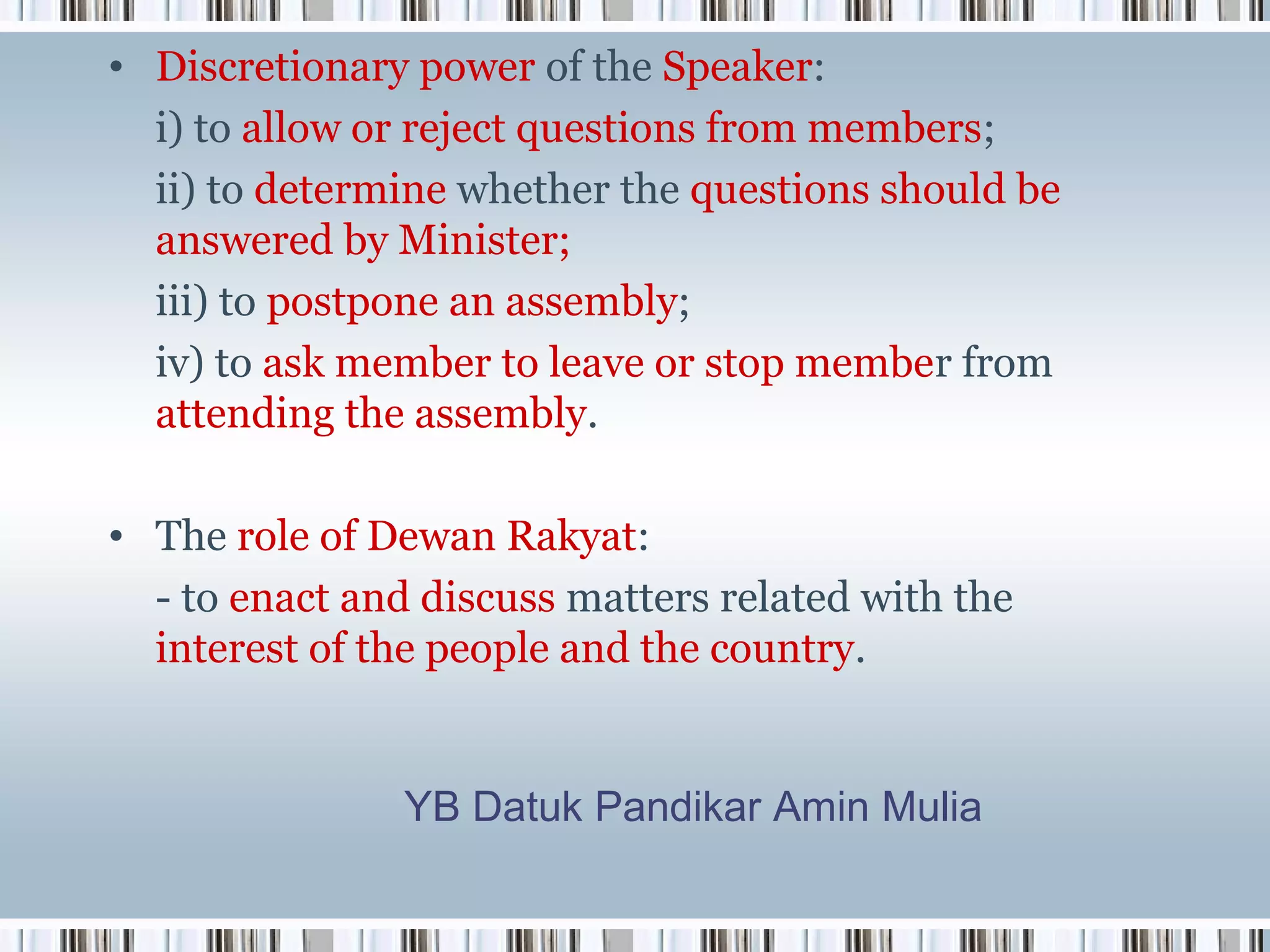 • Discretionary power of the Speaker:
i) to allow or reject questions from members;
ii) to determine whether the questions should be
answered by Minister;
iii) to postpone an assembly;
iv) to ask member to leave or stop member from
attending the assembly.
• The role of Dewan Rakyat:
- to enact and discuss matters related with the
interest of the people and the country.

YB Datuk Pandikar Amin Mulia

 