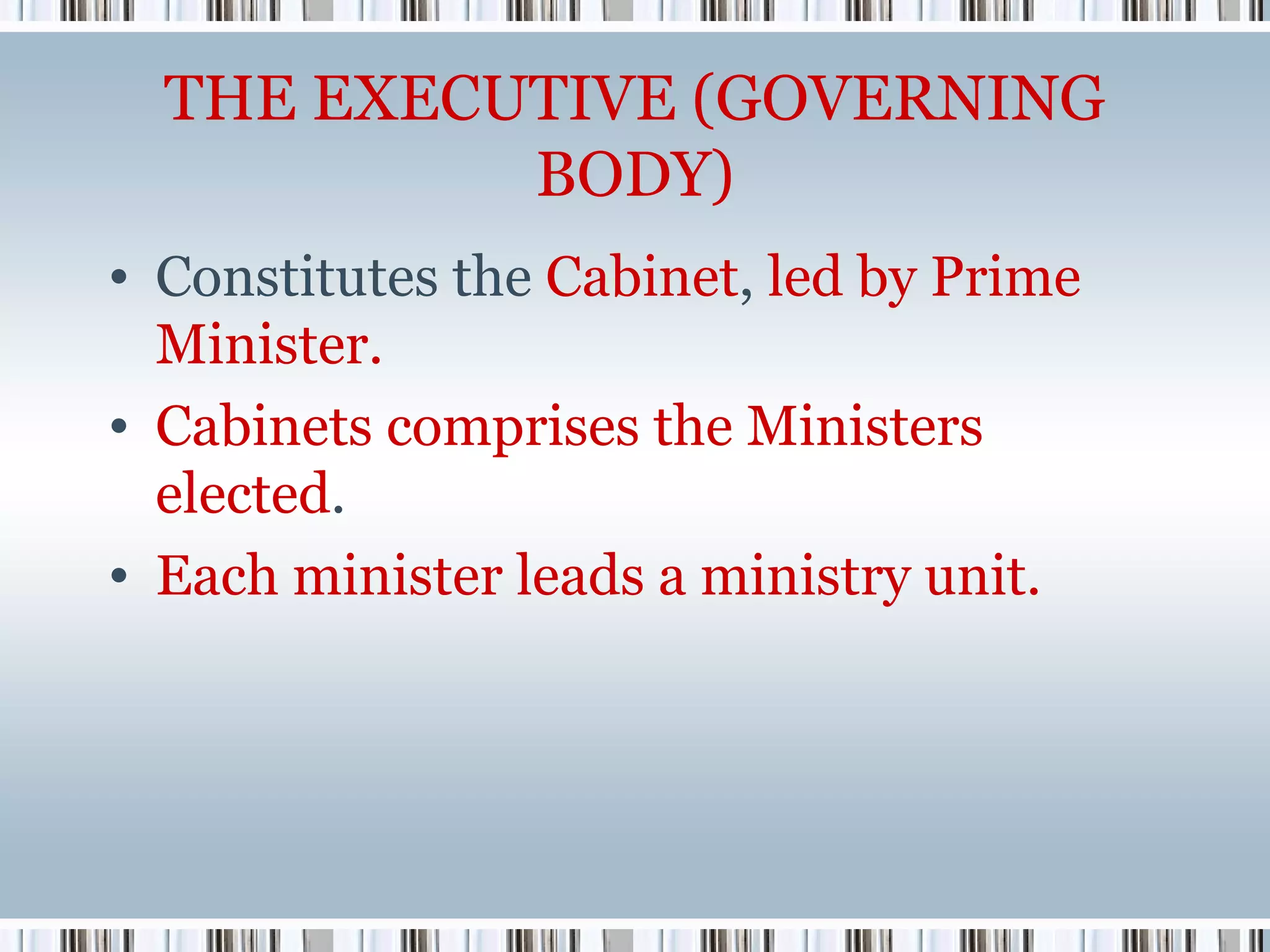 THE EXECUTIVE (GOVERNING
BODY)
• Constitutes the Cabinet, led by Prime
Minister.
• Cabinets comprises the Ministers
elected.
• Each minister leads a ministry unit.

 
