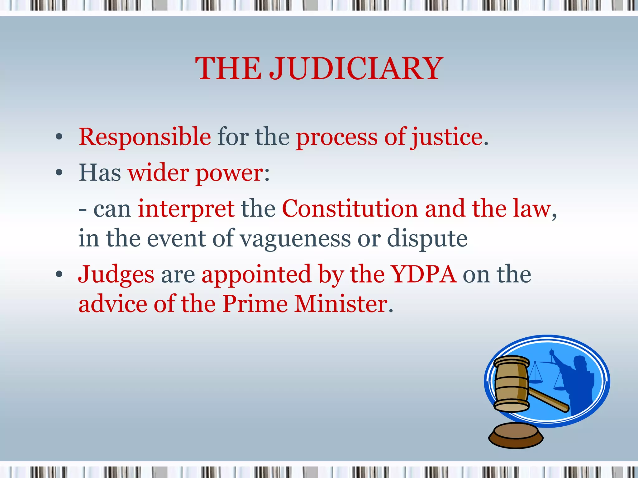 THE JUDICIARY
• Responsible for the process of justice.
• Has wider power:
- can interpret the Constitution and the law,
in the event of vagueness or dispute
• Judges are appointed by the YDPA on the
advice of the Prime Minister.

 