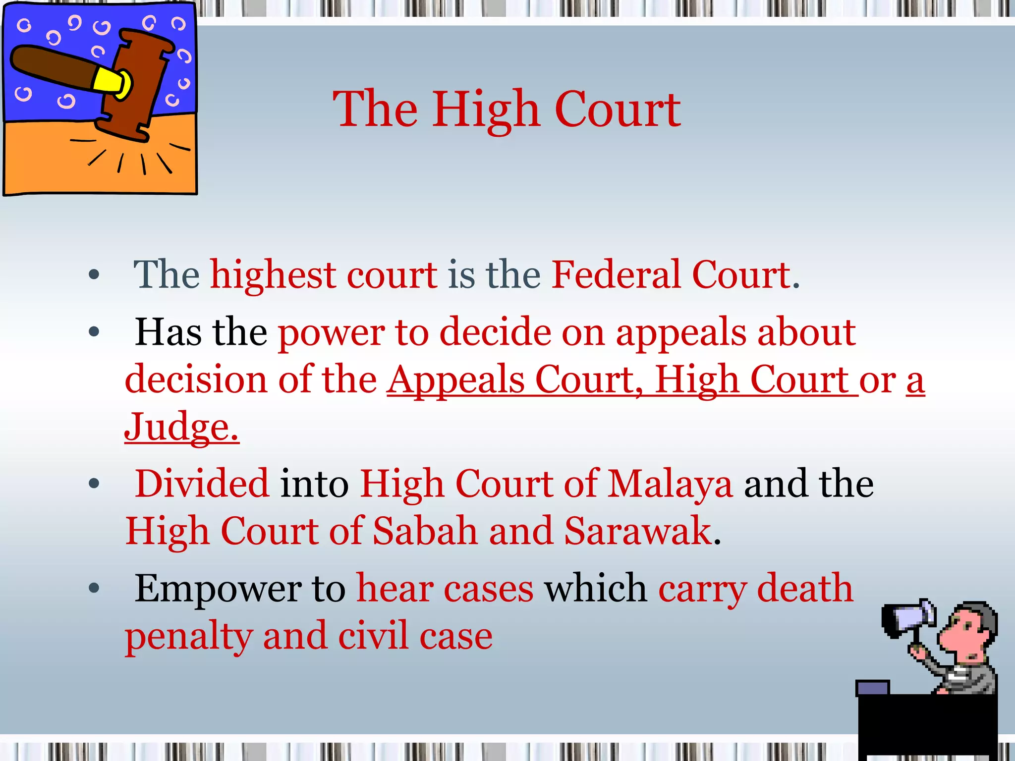 The High Court
• The highest court is the Federal Court.
• Has the power to decide on appeals about
decision of the Appeals Court, High Court or a
Judge.
• Divided into High Court of Malaya and the
High Court of Sabah and Sarawak.
• Empower to hear cases which carry death
penalty and civil case

 