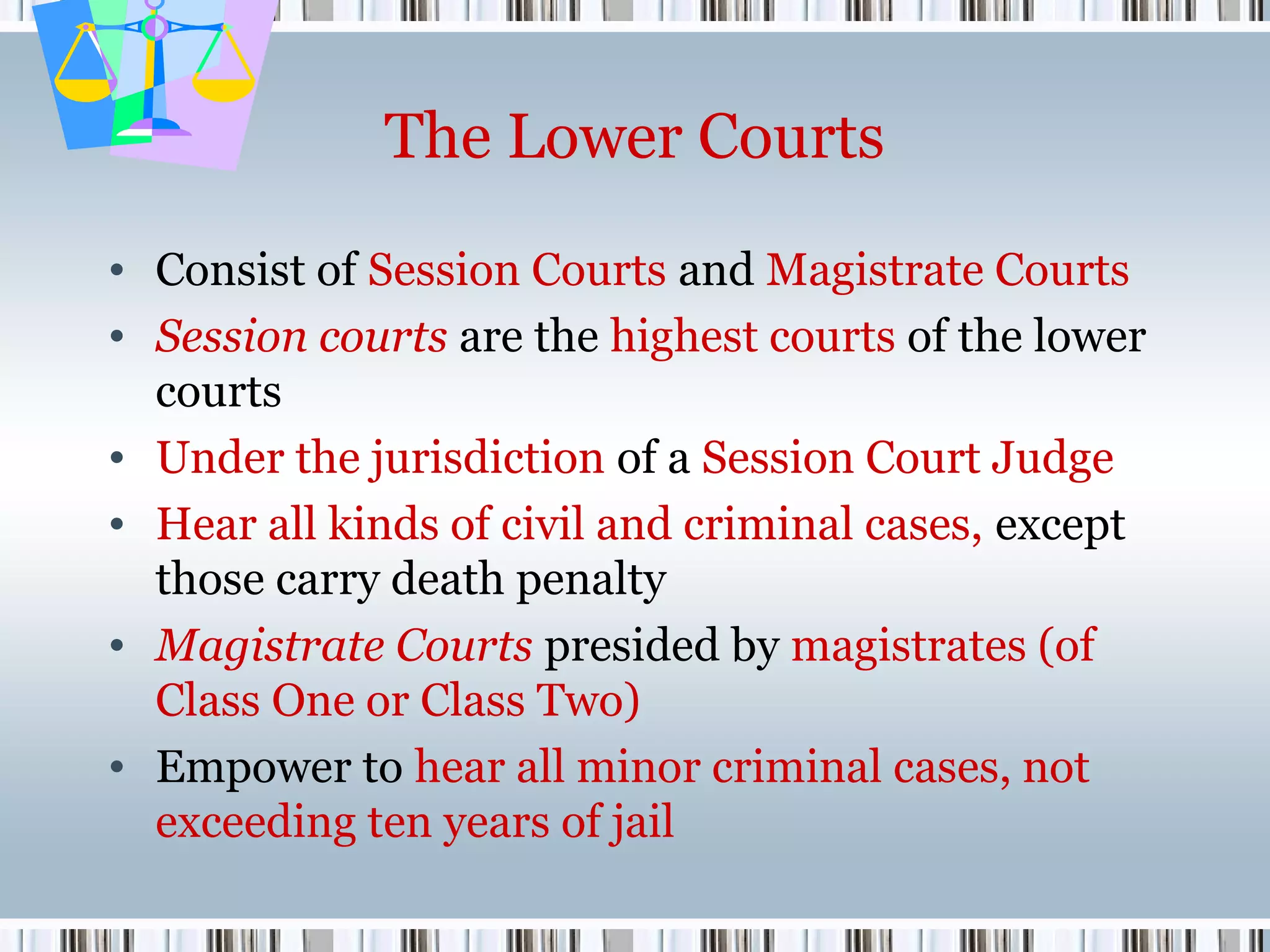 The Lower Courts
• Consist of Session Courts and Magistrate Courts
• Session courts are the highest courts of the lower
courts
• Under the jurisdiction of a Session Court Judge
• Hear all kinds of civil and criminal cases, except
those carry death penalty
• Magistrate Courts presided by magistrates (of
Class One or Class Two)
• Empower to hear all minor criminal cases, not
exceeding ten years of jail

 
