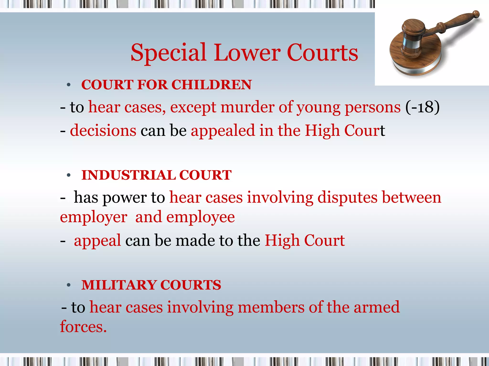 Special Lower Courts
• COURT FOR CHILDREN

- to hear cases, except murder of young persons (-18)
- decisions can be appealed in the High Court
• INDUSTRIAL COURT

- has power to hear cases involving disputes between
employer and employee
- appeal can be made to the High Court
• MILITARY COURTS

- to hear cases involving members of the armed
forces.

 