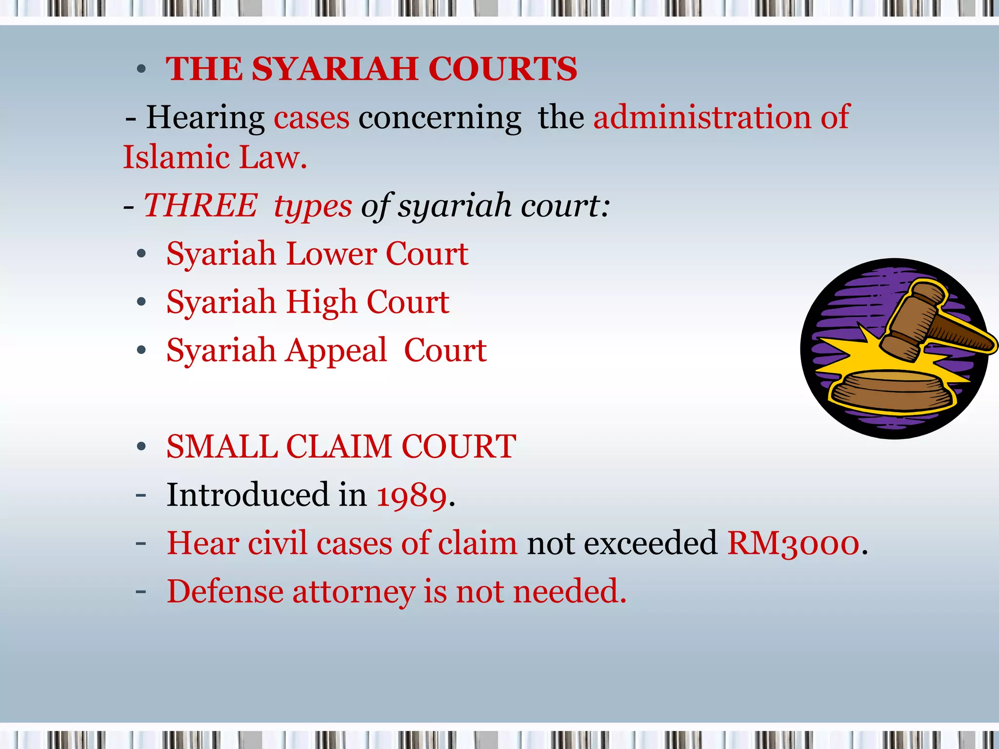 • THE SYARIAH COURTS
- Hearing cases concerning the administration of
Islamic Law.
- THREE types of syariah court:
• Syariah Lower Court
• Syariah High Court
• Syariah Appeal Court
•
-

SMALL CLAIM COURT
Introduced in 1989.
Hear civil cases of claim not exceeded RM3000.
Defense attorney is not needed.

 