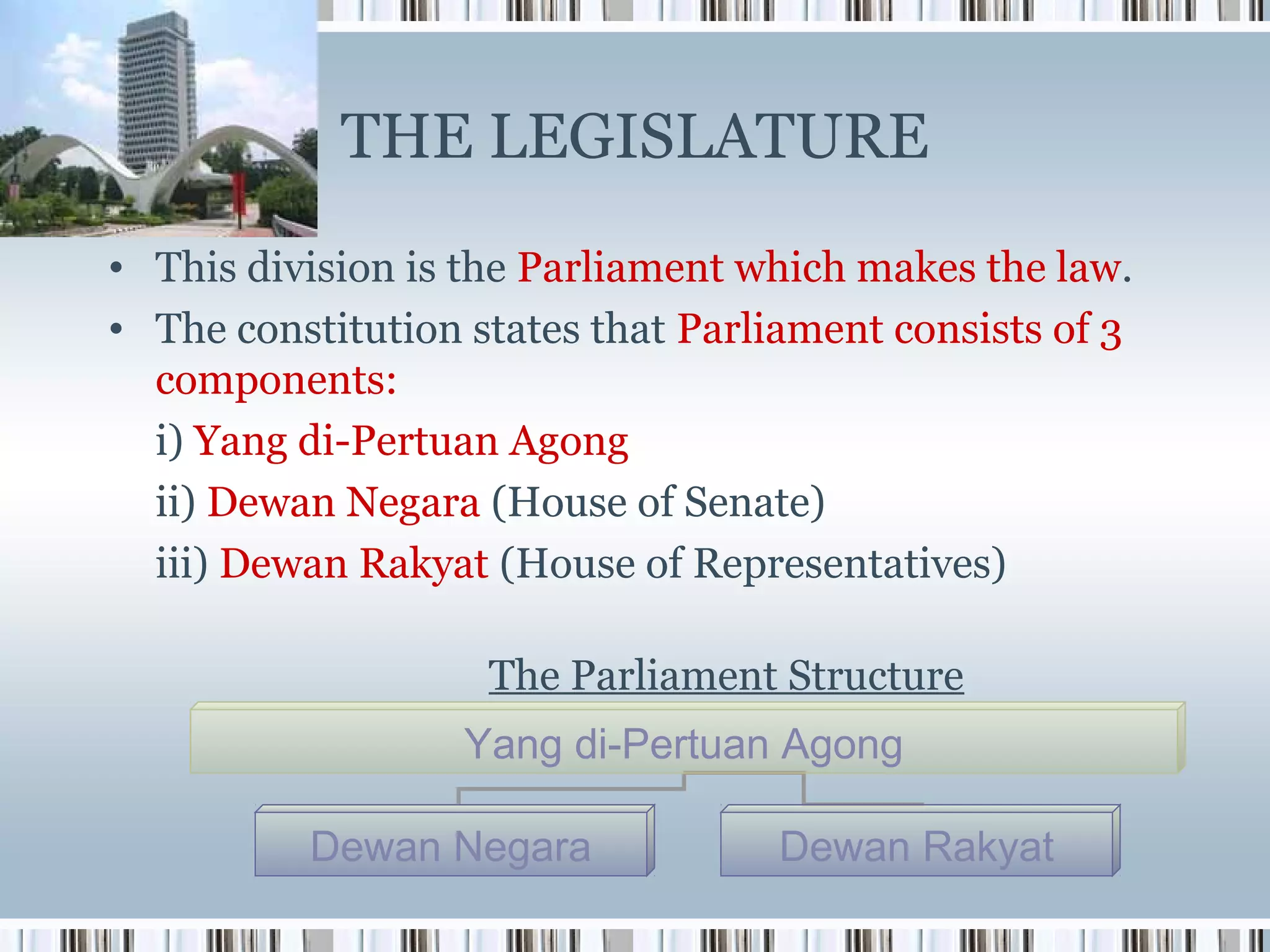 THE LEGISLATURE
• This division is the Parliament which makes the law.
• The constitution states that Parliament consists of 3
components:
i) Yang di-Pertuan Agong
ii) Dewan Negara (House of Senate)
iii) Dewan Rakyat (House of Representatives)
The Parliament Structure
Yang di-Pertuan Agong
Dewan Negara

Dewan Rakyat

 