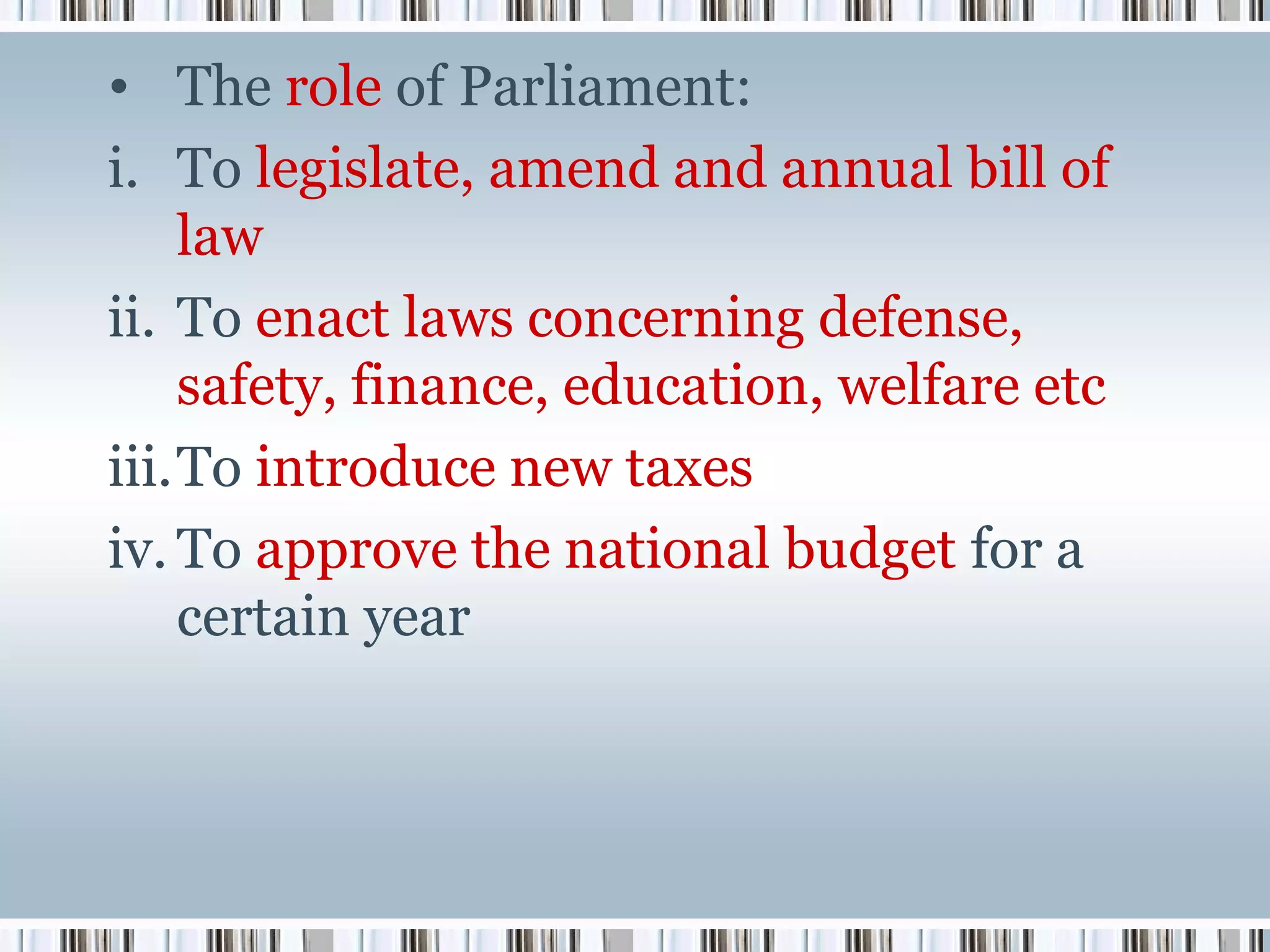 • The role of Parliament:
i. To legislate, amend and annual bill of
law
ii. To enact laws concerning defense,
safety, finance, education, welfare etc
iii.To introduce new taxes
iv. To approve the national budget for a
certain year

 