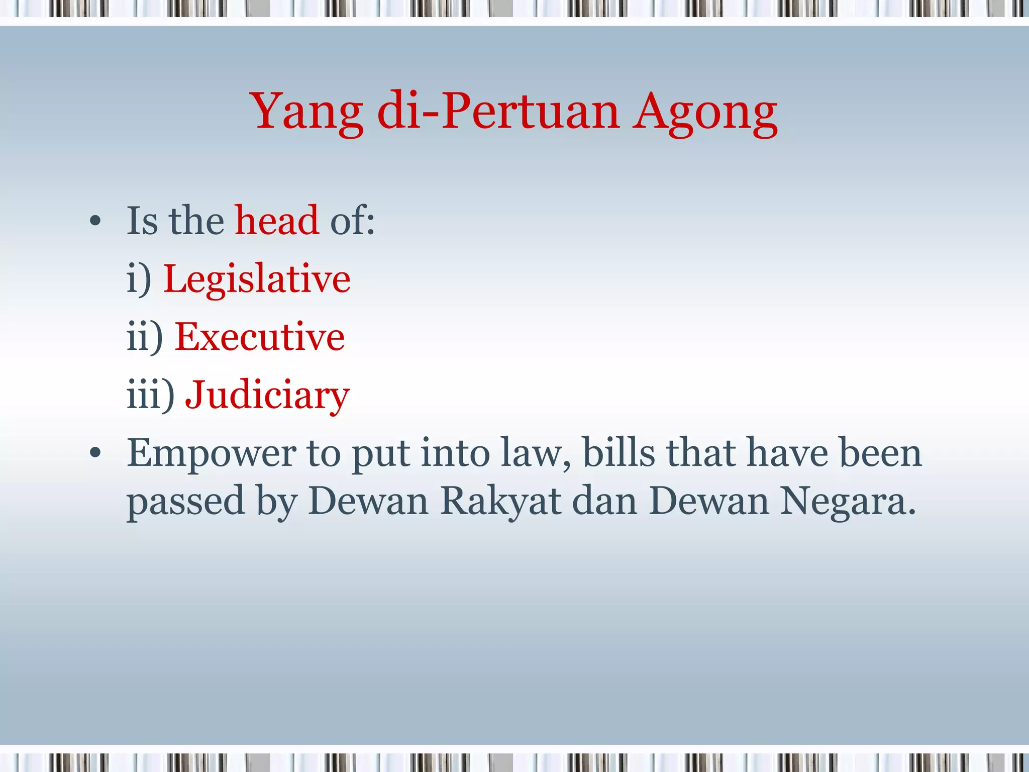 Yang di-Pertuan Agong
• Is the head of:
i) Legislative
ii) Executive
iii) Judiciary
• Empower to put into law, bills that have been
passed by Dewan Rakyat dan Dewan Negara.

 