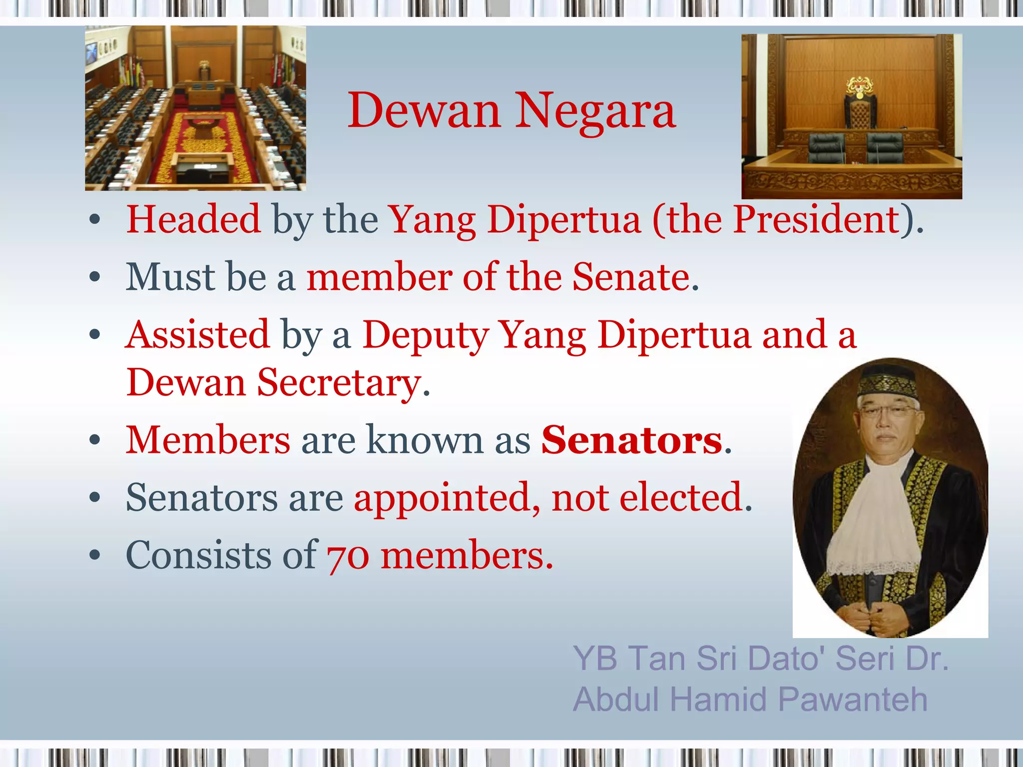 Dewan Negara
• Headed by the Yang Dipertua (the President).
• Must be a member of the Senate.
• Assisted by a Deputy Yang Dipertua and a
Dewan Secretary.
• Members are known as Senators.
• Senators are appointed, not elected.
• Consists of 70 members.
YB Tan Sri Dato' Seri Dr.
Abdul Hamid Pawanteh

 