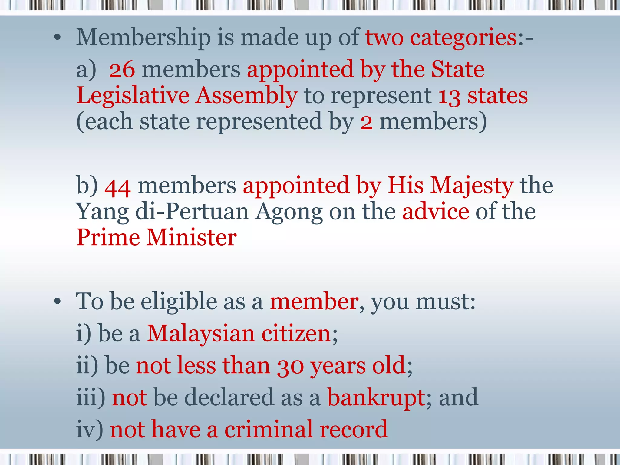 • Membership is made up of two categories:a) 26 members appointed by the State
Legislative Assembly to represent 13 states
(each state represented by 2 members)
b) 44 members appointed by His Majesty the
Yang di-Pertuan Agong on the advice of the
Prime Minister
• To be eligible as a member, you must:
i) be a Malaysian citizen;
ii) be not less than 30 years old;
iii) not be declared as a bankrupt; and
iv) not have a criminal record

 