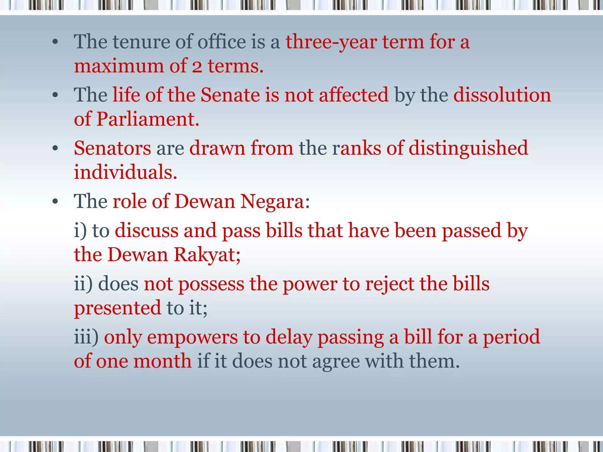 • The tenure of office is a three-year term for a
maximum of 2 terms.
• The life of the Senate is not affected by the dissolution
of Parliament.
• Senators are drawn from the ranks of distinguished
individuals.
• The role of Dewan Negara:
i) to discuss and pass bills that have been passed by
the Dewan Rakyat;
ii) does not possess the power to reject the bills
presented to it;
iii) only empowers to delay passing a bill for a period
of one month if it does not agree with them.

 
