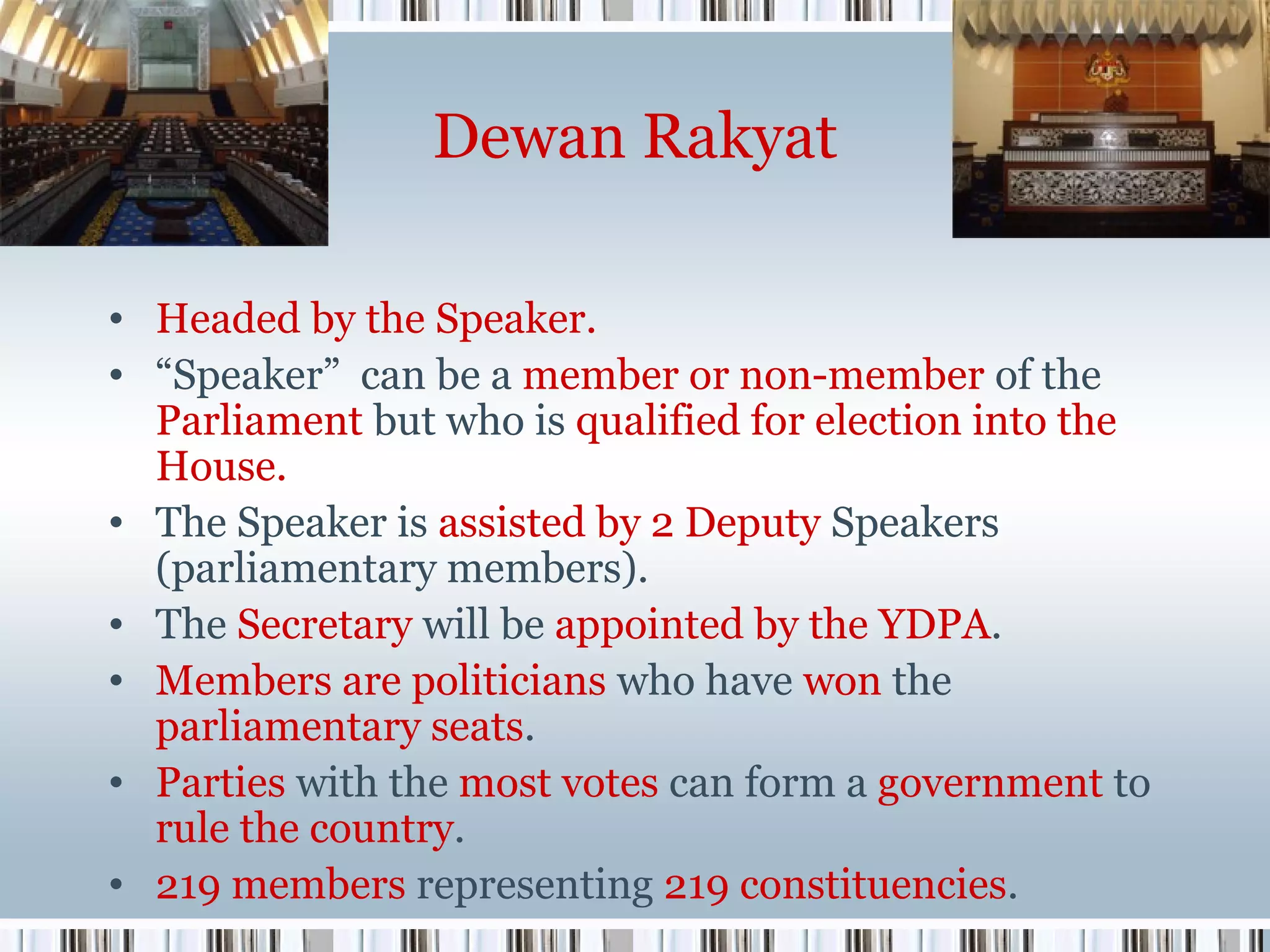Dewan Rakyat
• Headed by the Speaker.
• “Speaker” can be a member or non-member of the
Parliament but who is qualified for election into the
House.
• The Speaker is assisted by 2 Deputy Speakers
(parliamentary members).
• The Secretary will be appointed by the YDPA.
• Members are politicians who have won the
parliamentary seats.
• Parties with the most votes can form a government to
rule the country.
• 219 members representing 219 constituencies.

 