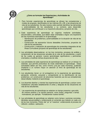 ¿Cómo se formulan las Experiencias y Actividades de
Aprendizaje?
1. Para formular experiencias de aprendizaje se alinean las competencias y
niveles de progreso, identificados en las matrices 2A y 2B, a las situaciones de
vida de los estudiantes. De esta manera cobra sentido identificar las demandas
y potencialidades de los estudiantes y su contexto, para desarrollar
aprendizajes que contribuyan a su trayectoria educativa y proyecto de vida.
2. Cada experiencia de aprendizaje se organiza mediante actividades,
secuenciales y articuladas, que deben estar orientadas a lograr una trayectoria
de tres momentos esenciales en el aprendizaje:
− Identificación de problemas y potencialidades en la situación de vida de los
estudiantes
− Construcción de escenarios futuros deseables (horizontes, proyectos de
vida de los estudiantes)
− Construcción y realización de aprendizajes de contenidos integrados de las
Áreas Curriculares.(proyecto de aprendizaje de los estudiantes)
3. Las actividades desencadenan, en los tres momentos, procesos de análisis y
comprensión de las situaciones actuales de la vida de los estudiantes, a partir
de los cuales se generan nuevos aprendizajes significativos y pertinentes
orientados a modificar dichas situaciones de vida.
4. Las actividades de cada experiencia de aprendizaje se realizan en un tiempo no
estándar, que permite profundizar de modo sistemático el aprendizaje. Estas
actividades deben ser tres, como mínimo (una por cada momento), pudiendo
ampliarse a un número mayor en atención al ritmo de aprendizaje de los
estudiantes.
5. Los estudiantes tienen un rol protagónico en la experiencia de aprendizaje,
pensando, sintiendo, actuando y compartiendo en la identificación de sus
problemas y en construcción de soluciones haciendo uso de sus competencias
desarrolladas mediante el aprendizaje.
6. Los docentes diseñan y orientan las experiencias de aprendizaje y actúan como
mediadores culturales estableciendo el antes y después de las situaciones de
vida de los estudiantes.
7. Las experiencias de aprendizaje se redactan en tiempo presente o gerundio,
de manera positiva y en tercera persona, como títulos, preguntas o temas
motivadores, por ejemplo: “Fortaleciendo nuestra familia”.
8. Las actividades de aprendizaje se redactan como temas o acciones concretas,
dándoles secuencialidad y evidenciando el contenido que tratarán en cada uno
de los tres momentos. Parten del “yo” al “nosotros”, evidenciando el proceso de
reflexión, análisis y aplicación.

 