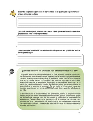 Describe un proceso personal de aprendizaje en el que hayas experimentado
el auto e interaprendizaje

¿En qué otros lugares, además del CEBA, crees que el estudiante desarrolla
procesos de auto e inter aprendizaje?

¿Qué ventajas obtendrían tus estudiantes al aprender en grupos de auto e
inter aprendizaje?

¿Cómo se entienden los Grupos de Auto e Interaprendizaje en la EBA?
Los grupos de auto e inter aprendizaje en la EBA, son una forma de organizar a
los estudiantes para el desarrollo de experiencias de aprendizaje globalizadoras,
basadas en el tratamiento integral de la realidad a través de sus situaciones de
vida; en su familia, trabajo y comunidad. Ser parte de un grupo de auto e inter
aprendizaje permite al estudiante desarrollar su aprendizaje autónomo y, a
través del trabajo colaborativo con los demás integrantes, ser protagonista de su
aprendizaje y el aprender a aprender. Es, por tanto, el primer paso para que
continúe aprendiendo en forma AUTÓNOMA, vale decir, aprender a lo largo de
su vida.
El docente asume el rol de mediador del aprendizaje, orienta la organización del
trabajo por grupos en los tres espacios mencionados, para la construcción grupal
del aprendizaje. Dialoga con los estudiantes y promueve el intercambio de
experiencias, reflexiones sobre el qué, el por qué, el para qué y el cómo de cada
situación de vida, experiencias de aprendizaje y sus respectivas actividades.
Requiere horizontalidad y respeto por parte del docente y trabajo colaborativo
entre los estudiantes.

 