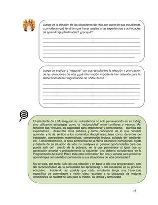 Luego de la elección de las situaciones de vida, por parte de sus estudiantes
¿consideran qué tendrían que hacer ajustes a las experiencias y actividades
de aprendizaje planificadas? ¿por qué?
-------------------------------------------------------------------------------------------------------------------------------------------------------------------------------------------------------------------------------------------------------------------------------------------------------------------------------------------------------------------------------------------------------------------------------------------------------------------------------------------------------------------------------------------------------------------------------------------------------------------------------

Luego de explicar y “negociar” con sus estudiantes la elección y priorización
de las situaciones de vida ¿qué información importante han obtenido para la
elaboración de la Programación de Corto Plazo?
-------------------------------------------------------------------------------------------------------------------------------------------------------------------------------------------------------------------------------------------------------------------------------------------------------------------------------------------------------------------------------------------------------------------------------------------------------------------------------------------------------------------------------------------------------------------------------------------------------------------------------

El estudiante de EBA aseguran su subsistencia no solo perseverando en su trabajo
sino utilizando estrategias como la “reciprocidad” entre familiares y vecinos. Así
fortalece sus vínculos, su capacidad para organizarse y comunicarse, clarifica sus
expectativas, desarrolla otros saberes y toma conciencia de lo que necesita
aprender y le da sentido a los contenidos disciplinares, tales como: derechos del
trabajador, operaciones matemáticas, comprensión lectora, cuidado del ambiente,
etc. Lamentablemente, la poca pertinencia de la oferta educativa; homogénea, rígida
y distante de su situación de vida, no coadyuva a generar oportunidades para que
pueda salir del círculo de la pobreza, en la que permanece al igual que su
generación anterior y probablemente la siguiente, ¿no debería considerarse en la
Programación del Corto Plazo toda esta información tan rica y variada para promover
aprendizajes con sentido y pertinencia a sus situaciones de vida priorizadas?
No se trata, por tanto, solo de una elección y en base a ella una programación, sino
del reconocimiento de la centralidad del aprendizaje y del estudiante en su proceso
educativo.
Haciendo así posible que cada estudiante tenga una trayectoria
específica de aprendizaje y visión clara respecto a la búsqueda de mejores
condiciones de calidad de vida para sí mismo, su familia y comunidad.

 