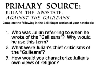 PRIMARY SOURCE:
Julian the Apostate,

Against the Galileans
Complete the following in the Bell Ringer section of your notebook:

1. Who was Julian referring to when he
wrote of the “Galileans”? Why would
he use this term?
2. What were Julian’s chief criticisms of
the “Galileans”?
3. How would you characterize Julian’s
own views of religion?

 