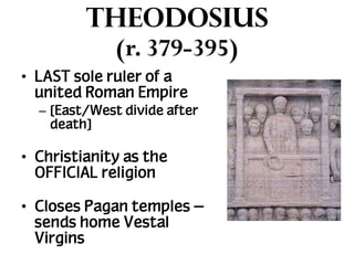 Theodosius
(r. 379-395)
• LAST sole ruler of a
united Roman Empire
– [East/West divide after
death]

• Christianity as the
OFFICIAL religion
• Closes Pagan temples –
sends home Vestal
Virgins

 