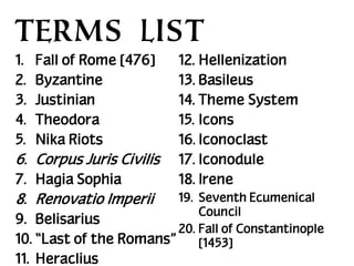TERMS LIST
1.
2.
3.
4.
5.

Fall of Rome [476]
Byzantine
Justinian
Theodora
Nika Riots

6. Corpus Juris Civilis
7. Hagia Sophia

12. Hellenization
13. Basileus
14. Theme System
15. Icons
16. Iconoclast
17. Iconodule
18. Irene

19. Seventh Ecumenical
Council
9. Belisarius
20. Fall of Constantinople
10. “Last of the Romans”
[1453]

8. Renovatio Imperii

11. Heraclius

 