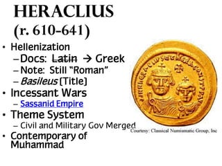 Heraclius
(r. 610-641)
• Hellenization

– Docs: Latin  Greek
– Note: Still “Roman”
– Basileus [Title]

• Incessant Wars
– Sassanid Empire

• Theme System
– Civil and Military Gov Merged

• Contemporary of
Muhammad

 