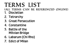 TERMS LIST
(All terms can be referenced online)

1.
2.
3.
4.
5.

Diocletian
Tetrarchy
Great Persecution
Constantine
Battle of the
Milvian Bridge
6. Labarum [Chi Rho]
7. Edict of Milan

 