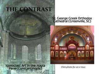 The Contrast
St. George Greek Orthodox
Cathedral (Greenville, SC)

Iconoclast Art in the Hagia
Irene (Constantinople)

Click photo for an e-tour.

 
