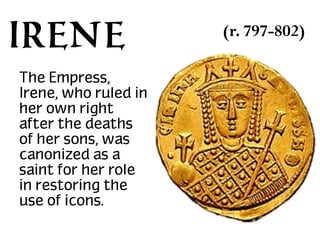 Irene
The Empress,
Irene, who ruled in
her own right
after the deaths
of her sons, was
canonized as a
saint for her role
in restoring the
use of icons.

(r. 797-802)

 