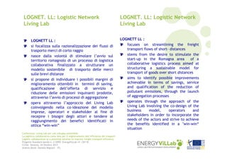LOGNET. LL: Logistic Network
Living Lab
LOGNETT LL :
si focalizza sulla razionalizzazione dei flussi di
trasporto merci di corto raggio
nasce dalla volontà di stimolare l’avvio sul
territorio romagnolo di un processo di logistica
collaborativa finalizzato a strutturare un
modello sostenibile di trasporto delle merci
sulle brevi distanze
si propone di individuare i possibili margini di
miglioramento ottenibili in termini di saving,
qualificazione dell’offerta di servizio e
riduzione delle emissioni inquinanti prodotte,
attraverso l’avvio di processi di aggregazione
opera attraverso l’approccio del Living Lab
coinvolgendo nella co-ideazione del modello
imprese, operatori e stakeholder al fine di
recepire i bisogni degli attori e tendere al
raggiungimento dei benefici identificati in
ottica “win-win”
Conferenza: Living Lab per uno sviluppo sostenibile
La logistica collaborativa come leva per il miglioramento dell’efficienza dei trasporti
Logistic collaboration as a potential solution to improve freight transport efficiency
Progetto Standard bando n. 2/2009: EnergyViLLab rif. CB118
CCIAA Venezia, 24 Ottobre 2013
Andrea Bardi, Daniela Mignani – ITL

LOGNET. LL: Logistic Network
Living Lab
LOGNETT LL :
focuses on streamlining the freight
transport flows of short- distances
stems from the desire to stimulate the
start-up in the Romagna area
of a
collaborative logistics process aimed at
structuring a sustainable model for
transport of goods over short distances
aims to identify possible improvements
achievable in terms of savings, service
and qualification of the reduction of
pollutant emissions, through the launch
of aggregation processes
operates through the approach of the
Living Lab involving the co-design of the
business
model,
operators
and
stakeholders in order to incorporate the
needs of the actors and strive to achieve
the benefits identified in a "win-win“
situation

 