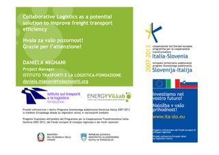 Collaborative Logistics as a potential
solution to improve freight transport
efficiency
Hvala za vašo pozornost!
Grazie per l’attenzione!
DANIELA MIGNANI
Project Manager
ISTITUTO TRASPORTI E LA LOGISTICA-FONDAZIONE
daniela.mignani@fodazioneitl.org

Projekt sofinanciran v okviru Programa čezmejnega sodelovanja Slovenija-Italija 2007-2013
iz sredstev Evropskega sklada za regionalni razvoj in nacionalnih sredstev
Progetto finanziato nell'ambito del Programma per la Cooperazione Transfrontaliera ItaliaSlovenia 2007-2013, dal Fondo europeo di sviluppo regionale e dai fondi nazionali

 
