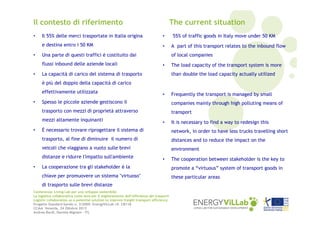 Il contesto di riferimento

The current situation

•

Il 55% delle merci trasportate in Italia origina

•

e destina entro i 50 KM

•

•

Una parte di questi traffici è costituito dai
flussi inbound delle aziende locali

•

55% of traffic goods in Italy move under 50 KM
A part of this transport relates to the inbound flow
of local companies

•

La capacità di carico del sistema di trasporto

The load capacity of the transport system is more
than double the load capacity actually utilized

è più del doppio della capacità di carico
effettivamente utilizzata

•

Frequently the transport is managed by small

Spesso le piccole aziende gestiscono il

companies mainly through high polluting means of

trasporto con mezzi di proprietà attraverso

•

transport

mezzi altamente inquinanti

•

It is necessary to find a way to redesign this

È necessario trovare riprogettare il sistema di

network, in order to have less trucks travelling short

trasporto, al fine di diminuire il numero di

distances and to reduce the impact on the

veicoli che viaggiano a vuoto sulle brevi

•

environment

distanze e ridurre l'impatto sull'ambiente

•

The cooperation between stakeholder is the key to

La cooperazione tra gli stakeholder è la

promote a “virtuous” system of transport goods in

chiave per promuovere un sistema "virtuoso"

•

these particular areas

di trasporto sulle brevi distanze
Conferenza: Living Lab per uno sviluppo sostenibile
La logistica collaborativa come leva per il miglioramento dell’efficienza dei trasporti
Logistic collaboration as a potential solution to improve freight transport efficiency
Progetto Standard bando n. 2/2009: EnergyViLLab rif. CB118
CCIAA Venezia, 24 Ottobre 2013
Andrea Bardi, Daniela Mignani – ITL

 