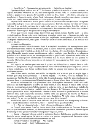 — Hum, Reefer? — Spencer disse abruptamente. — Eu tenho que desligar.
Spencer desligou e olhou para a TV. Um homem grisalho e de aparência severa apareceu em
seguida. MICHAEL PAULSON, do FBI, dizia uma legenda sob seu rosto. — Estamos começando a
juntar as peças do que poderia ter causado a morte da Srta. Clark — ele disse a um grupo de
jornalistas. — Aparentemente, a Srta. Clark viajou para a Jamaica sozinha, mas estamos tentando
recriar um cronograma de onde ela estava e com quem ela estava naquele dia.
Depois disso, o noticiário mudou para a história de um assassinato em Fishtown. De repente,
as coloridas e alegres roupas para o resort cuidadosamente dobradas na mala pareciam perversas e
ridículas. O sol sorrindo no frasco de protetor solar parecia estar zombando dela. Era ridículo ir
para uma viagem tropical como se nada estivesse errado. Tudo estava errado. Ela era uma assassina
insensível e a investigação dos policiais iria chegar até ela rápido.
Desde que Spencer e suas amigas descobriram que tinham matado Tabitha Clark — e não a
verdadeira Alison DiLaurentis, como elas tinham pensado o tempo todo — Spencer não tinha sido
capaz de dar uma respiração completa. A princípio, os policiais tinham pensado que Tabitha tinha
se afogado acidentalmente, mas agora sabiam que ela tinha sido assassinada. E os policiais não
eram os únicos.
A nova A também sabia.
Spencer não tinha ideia de quem a Nova A, a traiçoeira mandadora de mensagens que sabia
tudo sobre suas vidas, poderia ser. Primeiro, ela e as outras pensavam que era a Verdadeira Ali —
talvez ela tivesse sobrevivido à queda do deck com cobertura e estivesse atrás delas de uma vez por
todas. Mas então, as autoridades identificaram o cadáver molhado como Tabitha, e perceberam o
quão loucas elas tinham estado até mesmo por considerar que Ali tinha sobrevivido ao incêndio em
Poconos. Seus ossos podem não ter sido encontrados, mas ela estava dentro da casa quando ela
explodiu. Não havia nenhuma forma de que ela pudesse ter saído, apesar de Emily ainda se agarrar
a essa teoria.
Em seguida, as meninas pensaram que A poderia ser Kelsey Pierce, a quem Spencer tinha
denunciado por posse de drogas no verão anterior. Fazia sentido ser Kelsey: Não só porque Spencer
a tinha prejudicado, mas Kelsey também tinha estado na Jamaica nos mesmos dias em que as
meninas estiveram.
Mas acabou sendo um beco sem saída. Em seguida, elas acharam que era Gayle Riggs, a
mulher que Emily havia prometido — e depois negado — sua bebê, e que na verdade era a
madrasta de Tabitha. Mas essa teoria tinha sido descartada quando Gayle foi assassinada em sua
garagem. O que era mais assustador? Elas tinham certeza de que a Nova A que tinha matado ela.
O que era desconcertante — e apavorante. Gayle sabia algo que não deveria saber? Ou A tinha
a intenção de matar Spencer e as outras ao invés dela? E A sabia de tudo. A não só tinha enviado
fotos das meninas falando com Tabitha durante o jantar na noite em que elas tinham matado ela,
mas as meninas também haviam recebido uma foto do corpo de Tabitha na areia. Era como se A
tivesse preparada e pronta na praia com a câmera na mão, prevendo a queda antes de acontecer.
Também havia outra reviravolta estranha: Tabitha tinha sido paciente da Reserva de AddisonStevens, um hospital mental, ao mesmo tempo que a Verdadeira Ali tinha estado lá. Elas tinham
sido amigas? Foi por isso que Tabitha atuou tão bem como Ali na Jamaica?
O celular de Spencer tocou de novo, e ela deu um pulo. O nome Aria Montgomery brilhou na
tela. — Você está assistindo o noticiário, não é? — Spencer disse quando atendeu.
— É. — Aria parecia perturbada. — Emily e Hanna também estão na linha.
— Pessoal, o que vamos fazer? — Hanna Marin disse estridentemente. — Devemos dizer aos
policiais que estávamos no resort, ou devemos mentir? Mas se tivermos que mentir, e então alguém
disser aos policiais que estávamos lá, vamos parecer culpadas, certo?
— Calma. — Spencer voltou a assistir o noticiário. O pai de Tabitha, que também era marido
de Gayle, estava na tela agora. Ele parecia exausto — o que era compreensível. Tanto sua esposa
como sua filha haviam sido assassinadas dentro de um ano.
— Talvez devêssemos nos entregar — Aria sugeriu.
— Você está louca? — Emily Fields sussurrou.

 