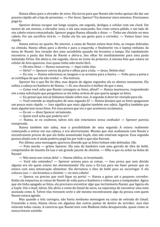 Hanna olhou para o elevador de novo. Ela torcia para que Naomi não tenha apenas ido dar um
passeio rápido até a loja de presentes. — Por favor, Spence? Vai demorar cinco minutos. Precisamos
pegá-la.
Spencer deixou escapar um longo suspiro, em seguida, desligou o celular com um clunk. Em
menos de um minuto, o elevador soou, e ela saiu mancando. Seu rosto estava pálido, e um lado de
seu cabelo estava emaranhado. Spencer pegou Hanna olhando e disse: — Tinha um chiclete no meu
cabelo. Foi um sacrifício tirá-lo. — Então ela fez um gesto para o corredor. — Vamos fazer isso
rápido.
Hanna entrou no quarto. No interior, a cama de Naomi estava bem feita, as roupas dobradas
na cômoda. Hanna olhou para a direita e para a esquerda, e finalmente viu o laptop embaixo da
mesa de Naomi. Seu coração deu uma sacudidela quando ela levantou a tampa. Ela rapidamente
encontrou a pasta das fotos de Naomi e abriu-a. Seu olhar foi imediatamente para uma pasta
intitulada Férias. Ela abriu-a, em seguida, clicou no ícone da primeira. A mesma foto que estava no
celular de Aria apareceu. Isso quase tinha sido muito fácil.
— Oh meu Deus — Hanna sussurrou. — Aqui estão elas.
— Sério? — Spencer correu da porta e olhou para a tela. — Jesus. Delete elas!
— Eu vou. — Hanna selecionou as imagens e as arrastou para a lixeira. — Volte para a porta e
se certifique de que ela não venha! — Ela instruiu.
Spencer fez o que lhe foi dito, mas depois de alguns segundos ela se afastou novamente. Ela
enfiou a cabeça no banheiro de Hanna. — Ei, seu chuveiro é melhor do que o meu.
— Como você acha que Naomi conseguiu as fotos, afinal? — Hanna murmurou, respondendo
sim a uma solicitação que perguntava se ela tinha certeza de que queria apagar as fotos.
— Eu pensei que nós já tínhamos falado sobre isso. A segunda A deve ter enviado para ela.
— Você entende as implicações de uma segunda A? — Hanna desejou que as fotos apagassem
um pouco mais rápido. — Isso significa que mais alguém também nos odeia. Significa também que
mais alguém tem essas fotos. Foi essa pessoa que viu o que aconteceu na Jamaica.
— Eu sei — disse Spencer seriamente.
— Quem você acha que poderia ser?
— Hanna, se eu soubesse, talvez nós não estaríamos nessa confusão! — Spencer parecia
exasperada.
Hanna também não sabia, mas a possibilidade de uma segunda A estava realmente
começando a entrar em sua cabeça, e era aterrorizante. Mesmo que elas acabassem com Naomi e
encontrassem provas de que ela tinha assassinado Gayle, elas não estariam seguras. Essa segunda
pessoa aliada com A ainda poderia pegá-las por tudo o que elas fizeram.
Por último, uma mensagem apareceu dizendo que as fotos tinham sido deletadas. Ufa.
— Puta merda — gritou Spencer. Ela saiu do banheiro com uma garrafa de óleo de bebê,
comprimidos do laxante Ex-Lax e um grande pacote de chiclete. — Olha o que eu achei na bolsa de
Naomi!
— Não mexa nas coisas dela! — Hanna sibilou, se levantando.
— Você não entendeu? — Spencer acenou para as coisas. — Isso prova que sem dúvida
alguma era ela quem estava me atormentando! Ela usou o Ex-Lax para me fazer pensar que eu
estava com uma intoxicação alimentar. Ela derramou o óleo de bebê para eu escorregar. E ela
colocou isso — ela levantou o chiclete — no meu cabelo!
— Spence, eu preciso que você fique na porta! — Hanna a guiou até o pequeno corredor.
Então ela empurrou as coisas de Naomi de volta para o banheiro e voltou para o computador. Agora
que ela tinha apagado as fotos, ela precisava encontrar algo que incriminaria Naomi, que ligaria ela
a Gayle. Um e-mail, talvez. Ela abriu a conta do Gmail de novo, na esperança de encontrar uma nota
assinada como A. Talvez elas tivessem sorte e até mesmo encontrassem algo da pessoa com quem
Naomi estava agindo.
Mas quando a tela carregou, não havia nenhuma mensagem na caixa de entrada do Gmail.
Franzindo a testa, Hanna clicou em algumas das outras pastas de dentro do servidor, mas elas
estavam todas vazias. A conversa que Naomi teve com Madison tinha desaparecido, quase como se
nunca tivesse existido.

 