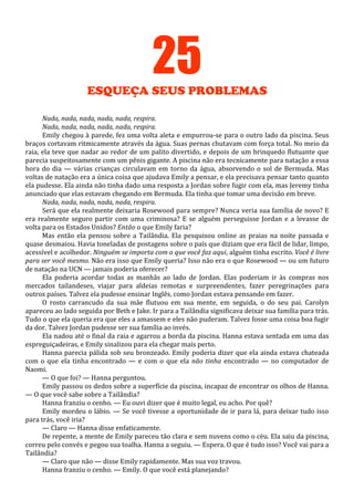 25
ESQUEÇA SEUS PROBLEMAS
Nada, nada, nada, nada, nada, respira.
Nada, nada, nada, nada, nada, respira.
Emily chegou à parede, fez uma volta aleta e empurrou-se para o outro lado da piscina. Seus
braços cortavam ritmicamente através da água. Suas pernas chutavam com força total. No meio da
raia, ela teve que nadar ao redor de um palito divertido, e depois de um brinquedo flutuante que
parecia suspeitosamente com um pênis gigante. A piscina não era tecnicamente para natação a essa
hora do dia — várias crianças circulavam em torno da água, absorvendo o sol de Bermuda. Mas
voltas de natação era a única coisa que ajudava Emily a pensar, e ela precisava pensar tanto quanto
ela pudesse. Ela ainda não tinha dado uma resposta a Jordan sobre fugir com ela, mas Jeremy tinha
anunciado que elas estavam chegando em Bermuda. Ela tinha que tomar uma decisão em breve.
Nada, nada, nada, nada, nada, respira.
Será que ela realmente deixaria Rosewood para sempre? Nunca veria sua família de novo? E
era realmente seguro partir com uma criminosa? E se alguém perseguisse Jordan e a levasse de
volta para os Estados Unidos? Então o que Emily faria?
Mas então ela pensou sobre a Tailândia. Ela pesquisou online as praias na noite passada e
quase desmaiou. Havia toneladas de postagens sobre o país que diziam que era fácil de lidar, limpo,
acessível e acolhedor. Ninguém se importa com o que você faz aqui, alguém tinha escrito. Você é livre
para ser você mesmo. Não era isso que Emily queria? Isso não era o que Rosewood — ou um futuro
de natação na UCN — jamais poderia oferecer?
Ela poderia acordar todas as manhãs ao lado de Jordan. Elas poderiam ir às compras nos
mercados tailandeses, viajar para aldeias remotas e surpreendentes, fazer peregrinações para
outros países. Talvez ela pudesse ensinar Inglês, como Jordan estava pensando em fazer.
O rosto carrancudo da sua mãe flutuou em sua mente, em seguida, o do seu pai. Carolyn
apareceu ao lado seguida por Beth e Jake. Ir para a Tailândia significava deixar sua família para trás.
Tudo o que ela queria era que eles a amassem e eles não puderam. Talvez fosse uma coisa boa fugir
da dor. Talvez Jordan pudesse ser sua família ao invés.
Ela nadou até o final da raia e agarrou a borda da piscina. Hanna estava sentada em uma das
espreguiçadeiras, e Emily sinalizou para ela chegar mais perto.
Hanna parecia pálida sob seu bronzeado. Emily poderia dizer que ela ainda estava chateada
com o que ela tinha encontrado — e com o que ela não tinha encontrado — no computador de
Naomi.
— O que foi? — Hanna perguntou.
Emily passou os dedos sobre a superfície da piscina, incapaz de encontrar os olhos de Hanna.
— O que você sabe sobre a Tailândia?
Hanna franziu o cenho. — Eu ouvi dizer que é muito legal, eu acho. Por quê?
Emily mordeu o lábio. — Se você tivesse a oportunidade de ir para lá, para deixar tudo isso
para trás, você iria?
— Claro — Hanna disse enfaticamente.
De repente, a mente de Emily pareceu tão clara e sem nuvens como o céu. Ela saiu da piscina,
correu pelo convés e pegou sua toalha. Hanna a seguiu. — Espera. O que é tudo isso? Você vai para a
Tailândia?
— Claro que não — disse Emily rapidamente. Mas sua voz travou.
Hanna franziu o cenho. — Emily. O que você está planejando?

 