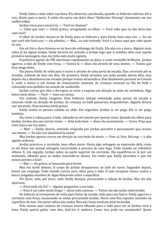 Emily bateu a mão sobre sua boca. Ela observou, paralisada, quando os federais subiram até o
cais, direto para o navio. E então ela ouviu um deles dizer “Katherine DeLong” claramente em seu
walkie-talkie.
Jordan virou para encará-la. — Você os chamou?
— Claro que não! — Emily gritou, arregalando os olhos. — Você sabe que eu não faria isso
com você!
O olhar de Jordan moveu-se de Emily para os federais e para Emily mais uma vez. — Eu sei
que você não faria isso — ela admitiu. — Mas... eu não entendo. Você é a única aqui que sabe quem
eu sou.
Um nó frio e duro formou-se na boca do estômago de Emily. Ela não era a única. Alguém mais
sabia já há algum tempo. Emily deveria ter avisado a Jordan logo que A zombou dela com aquela
primeira mensagem, mas ela tinha sido muito egoísta.
O primeiro agente do FBI aterrissou rapidamente na doca, o rosto vermelho brilhante. Jordan
agarrou a mão de Emily com força. — Vamos lá — disse ela através de seus dentes. — Temos que
ficar longe deles.
Ela puxou Emily de volta para o navio e através de uma porta da escada. Elas correram até as
escadas, subindo de dois em dois. De primeira, Emily arrastou sua mala pesada detrás dela, mas
depois ela a abandonou nas escadas porque estava atrasando-a. Elas finalmente pararam no Convés
5, onde o teatro e um monte de restaurantes estavam. As crianças estavam na fila do bufê e
colocando seus pedidos na estação de sanduíche.
Jordan correu por eles e derrapou ao virar a esquina em direção às salas de cerimônia. Algo
bateu atrás delas. — Pare! — uma voz ecoou.
Por instinto, Emily congelou. Dois Federais tinham rebentado pelas portas da escada e
estavam vindo na direção de Jordan. As crianças no bufê pausaram, boquiabertas. Alguém deixou
cair um prato. Uma menina ainda gritou.
Emily sentiu as pernas coladas ao chão. Em segundos, Jordan ia ser pega. Ela ia ser pega,
também.
Ela virou a cabeça para o lado, odiando-se até mesmo por pensar nisso. Quando ela olhou para
Jordan, Jordan deu um sorriso triste. — Está tudo bem — disse ela suavemente. — Corra. Finja que
você nunca me viu antes.
— Não! — Emily chorou, sentindo vergonha por Jordan perceber o pensamento que cruzou
sua mente. — Eu não vou abandoná-la assim!
Mas Jordan apenas correu em direção ao corrimão do navio. — Pare aí, Srta. DeLong — o alto
agente ordenou.
Jordan procurou o corrimão, seus olhos duros. Havia algo selvagem na expressão dela, como
se ela fosse um animal selvagem encurralado à procura de uma fuga. Todo mundo no refeitório
olhava. E, em seguida, Jordan subiu na parte superior do corrimão. Ela equilibrou-se lá por um
momento, olhando para as ondas movendo-se abaixo. Foi então que Emily percebeu o que ela
estava prestes a fazer.
— Não — ela gritou, se lançando para frente.
Mas era tarde demais. O corpo de Jordan desapareceu ao lado do navio. Segundos depois,
houve um respingo. Todo mundo correu para olhar para o lado. O mar turquesa rolava contra o
barco. Jangadas enormes de algas flutuavam sobre a superfície.
Por favor, sobe, por favor, sobe, Emily desejou, procurando a cabeça de Jordan. Mas ela não
apareceu.
— Para onde ela foi? — alguém perguntou a seu lado.
— Esse é um salto muito longo — disse outra pessoa. — Talvez ela não tenha sobrevivido.
Os federais já trovejavam de volta para baixo da escada, indo para seu barco. Emily agarrou o
corrimão com força, escaneando as ondas procurando Jordan. Havia uma feia espuma castanha na
superfície do mar. Um peixe saltou das ondas. Mas não havia nenhum sinal de Jordan.
Pelo menos uma centena de crianças estava olhando para o lado para ver se Jordan viria à
tona. Emily queria gritar com eles, fazê-los ir embora. Como isso pode ter acontecido? Quem

 