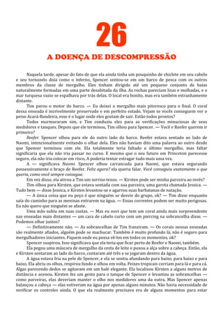 26
A DOENÇA DE DESCOMPRESSÃO
Naquela tarde, apesar do fato de que ela ainda tinha um pouquinho de chiclete em seu cabelo
e seu tornozelo doía como o inferno, Spencer sentou-se em um barco de pesca com os outros
membros da classe de mergulho. Eles tinham dirigido até um pequeno conjunto de baías
naturalmente formadas em uma parte desabitada da ilha. As rochas pareciam lisas e molhadas, e o
mar turquesa vazio se espalhava por trás delas. O local era bonito, mas era também estranhamente
distante.
Tim parou o motor do barco. — Eu deixei o mergulho mais pitoresco para o final. O coral
dessa enseada é incrivelmente preservado e em perfeito estado. Vejam se vocês conseguem ver o
peixe Acará-Bandeira, esse é o lugar onde eles gostam de sair. Estão todos prontos?
Todos murmuraram sim, e Tim conduziu eles para as verificações minuciosas de seus
medidores e tanques. Depois que ele terminou, Tim olhou para Spencer. — Você e Reefer querem ir
primeiro?
Reefer. Spencer olhou para ele do outro lado do barco. Reefer estava sentado ao lado de
Naomi, intencionalmente evitando o olhar dela. Eles não haviam dito uma palavra ao outro desde
que Spencer terminou com ele. Ela totalmente teria faltado o último mergulho, mas faltar
significaria que ela não iria passar no curso. E mesmo que o seu futuro em Princeton parecesse
seguro, ela não iria colocar em risco, A poderia tentar estragar tudo mais uma vez.
A — significava Naomi. Spencer olhou carrancuda para Naomi, que estava segurando
possessivamente o braço de Reefer. Feliz agora? ela queria falar. Você conseguiu exatamente o que
queria, como você sempre consegue.
Em vez disso, ela atirou a Tim um sorriso tenso. — Kirsten pode ser minha parceira ao invés?
Tim olhou para Kirsten, que estava sentada com sua parceira, uma garota chamada Jessica. —
Tudo bem — disse Jessica, e Kirsten levantou-se e agarrou suas barbatanas de natação.
— A única coisa que eu peço é que ninguém se desvie do grupo, ok? — Tim disse enquanto
saía do caminho para as meninas entrarem na água. — Essas correntes podem ser muito perigosas.
Eu não quero que ninguém se afaste.
Uma mão subiu em suas costas. — Mas eu ouvi que tem um coral ainda mais surpreendente
nas enseadas mais distantes — um cara de cabelo curto com um piercing na sobrancelha disse. —
Podemos olhar juntos?
— Definitivamente não. — As sobrancelhas de Tim franziram. — Os corais nessas enseadas
são realmente afiados, alguém pode se machucar. Também é muito profundo lá, não é seguro para
mergulhadores iniciantes. Fiquem onde eu possa vê-los em todos os momentos, ok?
Spencer suspirou. Isso significava que ela teria que ficar perto de Reefer e Naomi, também.
Ela pegou uma máscara de mergulho da cesta de leite e puxou a alça sobre a cabeça. Então, ela
e Kirsten sentaram ao lado do barco, contaram até três e se jogaram dentro da água.
A água estava fria na pele de Spencer, e ela se sentiu afundando para baixo, para baixo e para
baixo. Ela abriu os olhos, respirou fundo e olhou em volta. Peixes tropicais corriam para lá e para cá.
Algas parecendo dedos se agitavam em um balé elegante. Ela localizou Kirsten a alguns metros de
distância e acenou. Kirsten fez um gesto para o tanque de Spencer e levantou as sobrancelhas —
como parceiras, elas deveriam manter o olho nos medidores uma da outra. Mas Spencer apenas
balançou a cabeça — elas estiveram na água por apenas alguns minutos. Não havia necessidade de
verificar os controles ainda. O que ela realmente precisava era de alguns momentos para estar

 