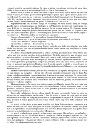 verdadeiramente e puramente sozinha. Ela virou-se para a enseada que o menino do barco havia
falado, ansiosa para checar as imensas profundezas. Que se dane as regras.
Ela viu todos os outros no barco descerem na água, incluindo Naomi e Reefer. Quando Tim
estava de costas, ela nadou graciosamente para longe do grupo, e por alguns minutos, tudo o que
ela pôde ouvir foi o som de sua respiração mecanizada. Bolhas flutuavam através de seu campo de
visão. Um cardume de peixes pequenos rosa neon passou correndo, seguido por uma arraia
sinuosa. Spencer nadou ainda mais, até que ela ficou cara-a-cara com o coral.
Espontaneamente, uma memória surgiu em sua cabeça. No início da sexta série, no começo,
quando elas se tornaram amigas, os Hastingses e os DiLaurentis fizeram uma viagem para suas
casas de férias em Longboat Key, Flórida, para um fim de semana longo, e Ali e Spencer tinham
assistido aulas de mergulho. Quando elas caminharam para o cais, Ali cutucou ela e apontou para
uma loira hostil liderando o grupo. — Por um segundo, eu tive medo de que fosse Naomi Zeigler —
ela sussurrou. — A família dela tem um apartamento aqui, sabe.
Spencer olhou para Ali. — Por que você não é amiga dela hoje em dia?
— Nós tivemos uma briga — Ali respondeu simplesmente, ajustando a alça do biquíni.
— Por causa de quê? — Spencer perguntou.
Ali encolheu os ombros. — Naomi sabe o que ela fez.
Ela nunca retomou o assunto. Agora Spencer entendia que tinha sido Courtney que tinha
falado, uma menina que nunca tinha conhecido Naomi. Nunca havido tido uma briga — Naomi
nunca tinha feito nada.
Ou... tinha? Houve algo tão assustador na voz de Courtney quando ela falou sobre Naomi, uma
rudeza que nem mesmo a melhor atriz poderia fingir. Ela tinha descoberto algo perigoso sobre
Naomi quando ela chegou em Rosewood? Havia mais coisa na história do que Spencer sabia?
Quando ela passou os dedos em um pedaço de coral, uma dor aguda cutucou em seu crânio.
Ela se virou, pensando que algo tinha atingido ela, mas não havia uma única pessoa ou mesmo um
peixe em qualquer lugar próximo. Ela piscou com força, de repente, sentindo-se tonta. Quando ela
respirou, seus pulmões não se encheram. Ela tinha ido tão fundo assim? Ela estava com a doença de
descompressão?
Ela tentou respirar novamente, mas ela não pôde inalar. De repente, desesperada, ela mexeu
em sua máscara de mergulho — talvez não estivesse alinhada corretamente em sua boca. Mas
estava, e ainda assim ela não conseguia respirar. Seu coração começou a acelerar. Ela tentou nadar
para a superfície, mas seus braços e pernas pareciam pesos mortos. Ela verificou seu medidor de
pressão de novo, mas o tanque ainda estava cheio. Isso era impossível, porém, ela definitivamente
não estava recebendo oxigênio.
Ela engasgou por ar, formando uma ideia em sua mente. Ela tinha ouvido falar sobre esse tipo
de coisa acontecer. As pessoas podiam mexer com os medidores, fazê-los parecer nos níveis certos,
quando na verdade o tanque estava vazio. Ela sabia que era o que tinha acontecido. E ela também
sabia quem tinha feito isso. A.
Parecendo embriagada, Spencer olhou através da água, encontrando Naomi no meio do
aglomerado de mergulhadores na distância. O óleo de bebê e o truque da cama quebrada eram
brincadeiras de criança em comparação com cortar o suprimento de oxigênio. É claro que Naomi
ainda a odiava! E pensar que Spencer pensou que estava a salvo só porque tinha terminado com
Reefer!
— Mmm! — ela gritou, o som sendo engolido pela água. Pontos estavam começando a se
formar na frente de seus olhos. Ela agitou os braços e as pernas e fracamente chamou por ajuda,
mas os mergulhadores estavam longe demais para perceber. Ela se lançou para mais perto. Nesse
momento seus pulmões estavam queimando, ávidos por ar.
— Mmm! — ela chamou, agitando os braços um pouco mais. Mas todos os mergulhadores
estavam de costas para ela. Os olhos de Spencer começaram a fechar. Seu pescoço pendeu para trás,
e de repente o seu corpo estava pesado. A escuridão a penetrou, obscurecendo sua visão. Sua perna
bateu num pedaço de rocha, mas ela não pôde se mover. Ela não tinha energia para se mover. Esse
era o fim, e ela não podia nem mesmo lutar.

 