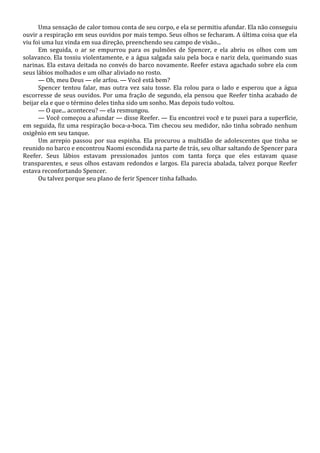 Uma sensação de calor tomou conta de seu corpo, e ela se permitiu afundar. Ela não conseguiu
ouvir a respiração em seus ouvidos por mais tempo. Seus olhos se fecharam. A última coisa que ela
viu foi uma luz vinda em sua direção, preenchendo seu campo de visão...
Em seguida, o ar se empurrou para os pulmões de Spencer, e ela abriu os olhos com um
solavanco. Ela tossiu violentamente, e a água salgada saiu pela boca e nariz dela, queimando suas
narinas. Ela estava deitada no convés do barco novamente. Reefer estava agachado sobre ela com
seus lábios molhados e um olhar aliviado no rosto.
— Oh, meu Deus — ele arfou. — Você está bem?
Spencer tentou falar, mas outra vez saiu tosse. Ela rolou para o lado e esperou que a água
escorresse de seus ouvidos. Por uma fração de segundo, ela pensou que Reefer tinha acabado de
beijar ela e que o término deles tinha sido um sonho. Mas depois tudo voltou.
— O que... aconteceu? — ela resmungou.
— Você começou a afundar — disse Reefer. — Eu encontrei você e te puxei para a superfície,
em seguida, fiz uma respiração boca-a-boca. Tim checou seu medidor, não tinha sobrado nenhum
oxigênio em seu tanque.
Um arrepio passou por sua espinha. Ela procurou a multidão de adolescentes que tinha se
reunido no barco e encontrou Naomi escondida na parte de trás, seu olhar saltando de Spencer para
Reefer. Seus lábios estavam pressionados juntos com tanta força que eles estavam quase
transparentes, e seus olhos estavam redondos e largos. Ela parecia abalada, talvez porque Reefer
estava reconfortando Spencer.
Ou talvez porque seu plano de ferir Spencer tinha falhado.

 