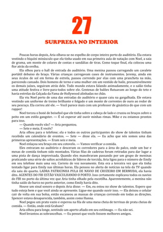 27
SURPRESA NO INTERIOR
Poucas horas depois, Aria olhava-se no espelho de corpo inteiro perto do auditório. Ela estava
vestindo o biquíni minúsculo que ela tinha usado em sua primeira aula de natação com Noel, a saia
de grama, um monte de colares de contas e sandálias de tiras. Como toque final, ela colocou uma
flor atrás da orelha.
Ela olhou para o hall de entrada do auditório. Uma menina passou carregando um cavalete
portátil debaixo do braço. Várias crianças carregavam cases de instrumentos. Jeremy, ainda em
seus óculos de sol em forma de estrela, passou correndo por elas com uma prancheta na mão,
parecendo cansado. Dois homens de terno e uma mulher em um vestido de baile, presumivelmente
os demais juízes, seguiram atrás dele. Todo mundo estava falando animadamente, e o salão tinha
uma atitude festiva e livre-para-todos sobre ele. Centenas de balões flutuavam ao longo do teto e
havia estrelas da Calçada da Fama de Hollywood alinhadas no chão.
Ela viu Noel perto de uma das entradas do auditório e quase caiu na gargalhada. Ele estava
vestindo um uniforme de treino brilhante e folgado e um monte de correntes de ouro ao redor de
seu pescoço. Ela correu até ele. — Você parece mais com um professor de ginástica do que com um
rapper!
Noel torceu o boné de beisebol que ele tinha sobre a cabeça de lado e cruzou os braços sobre o
peito em um estilo gangster. — É só esperar até ouvir minhas rimas. Mike e eu estamos prontos
para isso.
— Quando vocês vão? — Aria perguntou.
— Sete e meia. E vocês?
Aria olhou para o telefone; ela e todos os outros participantes do show de talentos tinham
recebido um calendário de eventos. — Sete — disse ela. — Eu acho que nós somos uma das
primeiras apresentações. — Eram seis e meia.
Noel enlaçou seu braço em seu cotovelo. — Vamos verificar a comida.
Eles entraram no auditório e desceram os corredores para a área do palco, onde um bar e
mesas de comida tinham sido montados. Várias filas de cadeiras foram retiradas para dar lugar a
uma pista de dança improvisada. Quando eles manobraram passando por um grupo de meninas
praticando uma série de saltos acrobáticos de líderes de torcida, Aria ligou para o número de Emily
em seu telefone mais uma vez. Correio de voz novamente. Esta era a terceira vez que ela tinha
tentado ligar para Emily nas últimas horas. Ela pensou no alerta de notícias na tela da TV quando
ela saiu do quarto. LADRA PATRICINHA PULA DE NAVIO DE CRUZEIRO EM BERMUDA, ela havia
dito. AGENTES DO FBI ESTÃO VASCULHANDO O PORTO. Isso certamente explicava todos os navios
do FBI no porto da última vez que Aria tinha olhado pela escotilha. Aparentemente, a menina não
tinha saído do barco no porto anterior, como Emily havia dito.
Houve um sinal sonoro e depois Aria disse: — Em, eu estou no show de talentos. Espero que
tudo esteja bem e que você ainda se apresente. Ligue-me quando ouvir isso. — Ela deixou o celular
cair de volta em sua bolsa, então escaneou as massas de crianças correndo em todas as direções.
Spencer estava desaparecida, também, assim como Hanna.
Noel pegou um prato vazio e esperou na fila de uma mesa cheia de terrinas de prata cheias de
comida. — Então, onde está Graham?
Aria olhou para longe, sentindo um aperto afiado em seu estômago. — Eu não sei.
Noel levantou as sobrancelhas. — Eu pensei que vocês fossem melhores amigos.

 