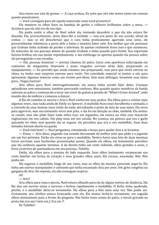 Aria tocou sua saia de grama. — A caça acabou. Eu acho que nós não temos tanto em comum
quanto pensávamos.
— Você conseguiu para ele aquela namorada como você prometeu?
Ela manteve os olhos fixos na bandeja de garfos e colheres brilhantes sobre a mesa. —
Acontece que ela não era do seu tipo.
Ela podia sentir o olhar de Noel sobre ela, tentando descobrir o que ela não estava lhe
dizendo. Ela, provavelmente, devia dizer-lhe a verdade — isso era parte do seu acordo, afinal de
contas — mas se ele descobrisse que o cara tinha praticamente agarrado seus seios, ele
provavelmente rebentaria a porta dele a baixo e tentaria bater nele. Era melhor que ele pensasse
que Graham tinha acabado de perder o interesse. Se apenas realmente fosse isso o que aconteceu.
Os músculos de seu pescoço doíam de quando Graham a tinha puxado para frente. Sua expressão
furiosa brilhou em sua mente repetidamente, e seu estômago se apertou quando ela pensou sobre
ele perseguindo-a nas escadas.
— Olá, pessoas festeiras! — Jeremy chamou do palco. Caras com aparência esfarrapada em
camisetas de maquinista itinerante e jeans rasgados corriam atrás dele, preparando os
equipamentos. — Eu percebo que ainda estamos nos preparando, mas para que vocês entrem no
clima, eu tenho uma surpresa enorme para vocês. Um convidado especial se juntou a nós para
apresentar algumas músicas como um evento pré-show. Sem mais delongas, levantem suas mãos
para... Vegan Sunrise!
Aria olhou para Noel interrogativamente, ela nunca tinha ouvido falar deles. Crianças
aplaudiram sem entusiasmo, também parecendo confusos. Mas quando quatro membros da banda
subiram ao palco e começaram a tocar um cover de guitarra pesada de “When I Come Around”, todo
mundo deu de ombros e começou a dançar.
A fila de comidas se moveu e Aria e Noel encheram seus pratos. Ela olhou para o celular mais
algumas vezes, mas nada ainda de Emily ou Spencer. A multidão ficou mais barulhenta e animada, e
o cotovelo de uma menina voou vindo do nada, derrubando o prato de Aria de suas mãos. Ela virou
para agarrá-lo, mas seu tornozelo virou sem jeito, e ela foi em direção ao chão, também. Ela sentiuse caindo, mas não pôde fazer nada sobre isso; em segundos, ela estava no chão com macarrão
vegetariano em seu cabelo. Um ping soou em seu ouvido. No começo, ela pensou que era o garfo
quicando no chão, mas quando ela se ergueu, ela percebeu que era o seu medalhão. Suas duas
metades haviam aberto na queda.
— Você está bem? — Noel perguntou, estendendo o braço para ajudar Aria a se levantar.
— Estou — Aria disse, pegando sua comida derramada do melhor jeito que pôde e a jogando
em um lixo próximo. Então ela virou-se para o medalhão. Dentro havia uma foto de duas meninas
loiras sorrindo, suas bochechas pressionadas juntas. Quando ela olhou, ela lentamente percebeu
que ela conhecia aquelas meninas. A da direita tinha um rosto redondo, olhos grandes e azuis, e
leves cicatrizes de queimaduras em seu pescoço. Tabitha.
Então, ela olhou para a menina do lado esquerdo. Seus olhos lentamente escanearam seu
rosto familiar em forma de coração e seus grandes olhos azuis. Ela recuou, assustada. Não. Não
podia ser.
Ela segurou o medalhão longe de seu rosto, mas os olhos da menina pareciam segui-la. Ela
tinha um sorriso manipulador e cativante que tinha encantado Aria por anos. Um grito congelou na
garganta de Aria. De repente, ela não conseguia respirar.
Ali.
— Aria?
Aria olhou para cima e piscou. Noel estava olhando para ela de alguns metros de distância. Ela
lhe deu um sorriso tenso e nervoso e fechou rapidamente o medalhão. O fecho tinha quebrado,
porém, e o medalhão abriu-se novamente. Ela olhou para a foto mais uma vez. Não podia ser.
Certamente seu cérebro estava brincando com ela. Ela tentou fechá-lo novamente, em seguida
olhou atentamente para a frente do pingente. Nas fortes luzes acima do palco, a inicial gravada na
prata não era um I nem um J. Era um T.
De Tabitha?

 