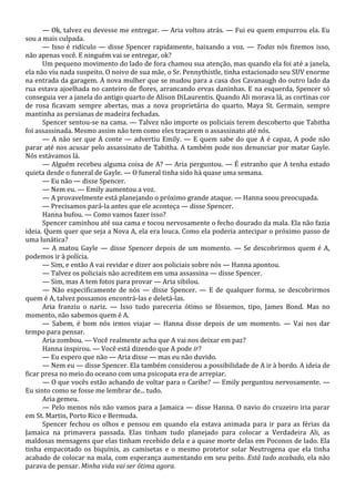 — Ok, talvez eu devesse me entregar. — Aria voltou atrás. — Fui eu quem empurrou ela. Eu
sou a mais culpada.
— Isso é ridículo — disse Spencer rapidamente, baixando a voz. — Todas nós fizemos isso,
não apenas você. E ninguém vai se entregar, ok?
Um pequeno movimento do lado de fora chamou sua atenção, mas quando ela foi até a janela,
ela não viu nada suspeito. O noivo de sua mãe, o Sr. Pennythistle, tinha estacionado seu SUV enorme
na entrada da garagem. A nova mulher que se mudou para a casa dos Cavanaugh do outro lado da
rua estava ajoelhada no canteiro de flores, arrancando ervas daninhas. E na esquerda, Spencer só
conseguia ver a janela do antigo quarto de Alison DiLaurentis. Quando Ali morava lá, as cortinas cor
de rosa ficavam sempre abertas, mas a nova proprietária do quarto, Maya St. Germain, sempre
mantinha as persianas de madeira fechadas.
Spencer sentou-se na cama. — Talvez não importe os policiais terem descoberto que Tabitha
foi assassinada. Mesmo assim não tem como eles traçarem o assassinato até nós.
— A não ser que A conte — advertiu Emily. — E quem sabe do que A é capaz, A pode não
parar até nos acusar pelo assassinato de Tabitha. A também pode nos denunciar por matar Gayle.
Nós estávamos lá.
— Alguém recebeu alguma coisa de A? — Aria perguntou. — É estranho que A tenha estado
quieta desde o funeral de Gayle. — O funeral tinha sido há quase uma semana.
— Eu não — disse Spencer.
— Nem eu. — Emily aumentou a voz.
— A provavelmente está planejando o próximo grande ataque. — Hanna soou preocupada.
— Precisamos pará-la antes que ele aconteça — disse Spencer.
Hanna bufou. — Como vamos fazer isso?
Spencer caminhou até sua cama e tocou nervosamente o fecho dourado da mala. Ela não fazia
ideia. Quem quer que seja a Nova A, ela era louca. Como ela poderia antecipar o próximo passo de
uma lunática?
— A matou Gayle — disse Spencer depois de um momento. — Se descobrirmos quem é A,
podemos ir à polícia.
— Sim, e então A vai revidar e dizer aos policiais sobre nós — Hanna apontou.
— Talvez os policiais não acreditem em uma assassina — disse Spencer.
— Sim, mas A tem fotos para provar — Aria sibilou.
— Não especificamente de nós — disse Spencer. — E de qualquer forma, se descobrirmos
quem é A, talvez possamos encontrá-las e deletá-las.
Aria franziu o nariz. — Isso tudo pareceria ótimo se fôssemos, tipo, James Bond. Mas no
momento, não sabemos quem é A.
— Sabem, é bom nós irmos viajar — Hanna disse depois de um momento. — Vai nos dar
tempo para pensar.
Aria zombou. — Você realmente acha que A vai nos deixar em paz?
Hanna inspirou. — Você está dizendo que A pode ir?
— Eu espero que não — Aria disse — mas eu não duvido.
— Nem eu — disse Spencer. Ela também considerou a possibilidade de A ir à bordo. A ideia de
ficar presa no meio do oceano com uma psicopata era de arrepiar.
— O que vocês estão achando de voltar para o Caribe? — Emily perguntou nervosamente. —
Eu sinto como se fosse me lembrar de... tudo.
Aria gemeu.
— Pelo menos nós não vamos para a Jamaica — disse Hanna. O navio do cruzeiro iria parar
em St. Martin, Porto Rico e Bermuda.
Spencer fechou os olhos e pensou em quando ela estava animada para ir para as férias da
Jamaica na primavera passada. Elas tinham tudo planejado para colocar a Verdadeira Ali, as
maldosas mensagens que elas tinham recebido dela e a quase morte delas em Poconos de lado. Ela
tinha empacotado os biquínis, as camisetas e o mesmo protetor solar Neutrogena que ela tinha
acabado de colocar na mala, com esperança aumentando em seu peito. Está tudo acabado, ela não
parava de pensar. Minha vida vai ser ótima agora.

 
