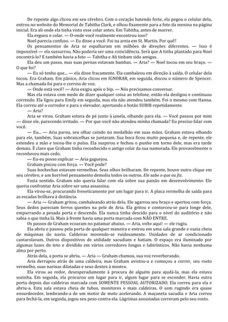 De repente algo clicou em seu cérebro. Com o coração batendo forte, ela pegou o celular dela,
entrou no website do Memorial de Tabitha Clark, e olhou fixamente para a foto da menina na página
inicial. Era ali onde ela tinha visto esse colar antes. Em Tabitha, antes de morrer.
Ela ergueu o colar. — O-onde você realmente encontrou isso?
Noel parecia confuso. — Eu disse a você. Foi na areia em St. Martin. Por quê?
Os pensamentos de Aria se espalharam em milhões de direções diferentes. — Isso é
impossível — ela sussurrou. Não poderia ser uma coincidência. Será que A tinha plantado para Noel
encontrá-lo? E também havia a foto — Tabitha e Ali tinham sido amigas.
Ela deu um passo, mas suas pernas estavam bambas. — Aria? — Noel tocou em seu braço. —
O que foi?
— Eu só tenho que... — ela disse fracamente. Ela cambaleou em direção à saída. O celular dela
tocou. Era Graham. Em pânico, Aria clicou em IGNORAR, em seguida, discou o número de Spencer.
Mas a chamada foi para o correio de voz.
— Onde está você? — Aria exigiu após o bip. — Nós precisamos conversar.
Mas ela estava com medo de dizer qualquer coisa ao telefone, então ela desligou e continuou
correndo. Ela ligou para Emily em seguida, mas ela não atendeu também. Foi o mesmo com Hanna.
Ela correu até o corredor e para o elevador, apertando o botão SUBIR repetidamente.
— Aria?
Aria se virou. Graham estava de pé junto à janela, olhando para ela. — Você passou por mim
— disse ele, parecendo irritado. — Por que você não atendeu minha chamada? Eu preciso falar com
você.
— Eu... — Aria parou, seu olhar caindo no medalhão em suas mãos. Graham estava olhando
para ele, também. Suas sobrancelhas se juntaram. Sua boca ficou muito pequena e, de repente, ele
estendeu a mão e tocou-lhe o pulso. Ela suspirou e fechou o punho em torno dele, mas era tarde
demais. É claro que Graham tinha reconhecido o antigo colar da sua namorada. Ele provavelmente o
reconheceu mais cedo.
— Eu-eu posso explicar — Aria gaguejou.
Graham piscou com força. — Você pode?
Suas bochechas estavam vermelhas. Seus olhos brilharam. De repente, houve outro clique em
seu cérebro, e um horrível pensamento demoliu todos os outros. Ele sabe o que eu fiz.
Fazia sentido. Graham não queria falar com ela sobre sua paixão em desenvolvimento: Ele
queria confrontar Aria sobre ser uma assassina.
Ela virou-se, procurando freneticamente por um lugar para ir. A placa vermelha de saída para
as escadas brilhava à distância.
— Aria — Graham gritou, cambaleando atrás dela. Ele agarrou seu braço e apertou com força.
Seus dedos pareciam ferros quentes na pele de Aria. Ela gritou e contorceu-se para longe dele,
empurrando a pesada porta e descendo. Ela nunca tinha descido para o nível do auditório e não
sabia o que tinha lá. Mais à frente havia uma porta marcada com NÃO ENTRE.
Os passos de Graham ecoaram no patamar abaixo. — Aria, volte aqui! — ele rugiu.
Ela abriu e passou pela porta de qualquer maneira e entrou em uma sala grande e vazia cheia
de máquinas do navio. Caldeiras movendo-se ruidosamente. Unidades de ar condicionado
cantarolavam. Outros dispositivos de utilidade sacudiam e batiam. O espaço era iluminado por
algumas luzes do teto e dividido em vários corredores longos e labirínticos. Não havia nenhuma
alma por perto.
Atrás dela, a porta se abriu. — Aria — Graham chamou, sua voz reverberando.
Aria derrapou atrás de uma caldeira, mas Graham avistou-a e começou a correr, seu rosto
vermelho, suas narinas dilatadas e seus dentes à mostra.
Ela virou ao redor, desesperadamente à procura de alguém para ajudá-la, mas ela estava
sozinha. Em seguida, ela procurou um lugar para ir, algum lugar para se esconder. Havia outra
porta depois das caldeiras marcada com SOMENTE PESSOAL AUTORIZADO. Ela correu para ela e
abriu-a. Esta sala estava cheia de tubos, monitores e mais caldeiras. O som rugindo era quase
ensurdecedor, lembrando-a de um motor de moto acelerando. A maçaneta sacudiu e Aria correu
para fechá-la, em seguida, jogou seu peso contra ela. Lágrimas assustadas correram pelo seu rosto.

 