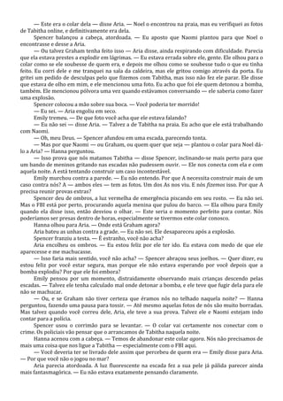 — Este era o colar dela — disse Aria. — Noel o encontrou na praia, mas eu verifiquei as fotos
de Tabitha online, e definitivamente era dela.
Spencer balançou a cabeça, atordoada. — Eu aposto que Naomi plantou para que Noel o
encontrasse e desse a Aria.
— Ou talvez Graham tenha feito isso — Aria disse, ainda respirando com dificuldade. Parecia
que ela estava prestes a explodir em lágrimas. — Eu estava errada sobre ele, gente. Ele olhou para o
colar como se ele soubesse de quem era, e depois me olhou como se soubesse tudo o que eu tinha
feito. Eu corri dele e me tranquei na sala da caldeira, mas ele gritou comigo através da porta. Eu
gritei um pedido de desculpas pelo que fizemos com Tabitha, mas isso não fez ele parar. Ele disse
que estava de olho em mim, e ele mencionou uma foto. Eu acho que foi ele quem detonou a bomba,
também. Ele mencionou pólvora uma vez quando estávamos conversando — ele saberia como fazer
uma explosão.
Spencer colocou a mão sobre sua boca. — Você poderia ter morrido!
— Eu sei. — Aria engoliu em seco.
Emily tremeu. — De que foto você acha que ele estava falando?
— Eu não sei — disse Aria. — Talvez a de Tabitha na praia. Eu acho que ele está trabalhando
com Naomi.
— Oh, meu Deus. — Spencer afundou em uma escada, parecendo tonta.
— Mas por que Naomi — ou Graham, ou quem quer que seja — plantou o colar para Noel dálo a Aria? — Hanna perguntou.
— Isso prova que nós matamos Tabitha — disse Spencer, inclinando-se mais perto para que
um bando de meninos gritando nas escadas não pudessem ouvir. — Ele nos conecta com ela e com
aquela noite. A está tentando construir um caso incontestável.
Emily murchou contra a parede. — Eu não entendo. Por que A necessita construir mais de um
caso contra nós? A — ambos eles — tem as fotos. Um dos As nos viu. E nós fizemos isso. Por que A
precisa reunir provas extras?
Spencer deu de ombros, a luz vermelha de emergência piscando em seu rosto. — Eu não sei.
Mas o FBI está por perto, procurando aquela menina que pulou do barco. — Ela olhou para Emily
quando ela disse isso, então desviou o olhar. — Este seria o momento perfeito para contar. Nós
poderíamos ser presas dentro de horas, especialmente se tivermos este colar conosco.
Hanna olhou para Aria. — Onde está Graham agora?
Aria bateu as unhas contra a grade. — Eu não sei. Ele desapareceu após a explosão.
Spencer franziu a testa. — É estranho, você não acha?
Aria encolheu os ombros. — Eu estou feliz por ele ter ido. Eu estava com medo de que ele
aparecesse e me machucasse.
— Isso faria mais sentido, você não acha? — Spencer abraçou seus joelhos. — Quer dizer, eu
estou feliz por você estar segura, mas porque ele não estava esperando por você depois que a
bomba explodiu? Por que ele foi embora?
Emily pensou por um momento, distraidamente observando mais crianças descendo pelas
escadas. — Talvez ele tenha calculado mal onde detonar a bomba, e ele teve que fugir dela para ele
não se machucar.
— Ou, e se Graham não tiver certeza que éramos nós no telhado naquela noite? — Hanna
perguntou, fazendo uma pausa para tossir. — Até mesmo aquelas fotos de nós são muito borradas.
Mas talvez quando você correu dele, Aria, ele teve a sua prova. Talvez ele e Naomi estejam indo
contar para a polícia.
Spencer usou o corrimão para se levantar. — O colar vai certamente nos conectar com o
crime. Os policiais vão pensar que o arrancamos de Tabitha naquela noite.
Hanna acenou com a cabeça. — Temos de abandonar este colar agora. Nós não precisamos de
mais uma coisa que nos ligue a Tabitha — especialmente com o FBI aqui.
— Você deveria ter se livrado dele assim que percebeu de quem era — Emily disse para Aria.
— Por que você não o jogou no mar?
Aria parecia atordoada. A luz fluorescente na escada fez a sua pele já pálida parecer ainda
mais fantasmagórica. — Eu não estava exatamente pensando claramente.

 