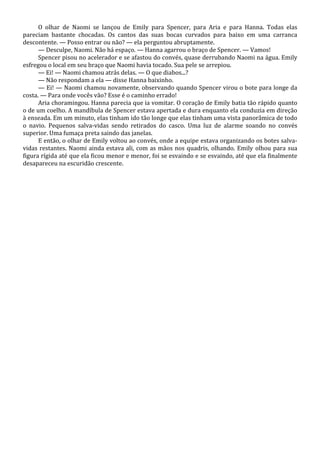 O olhar de Naomi se lançou de Emily para Spencer, para Aria e para Hanna. Todas elas
pareciam bastante chocadas. Os cantos das suas bocas curvados para baixo em uma carranca
descontente. — Posso entrar ou não? — ela perguntou abruptamente.
— Desculpe, Naomi. Não há espaço. — Hanna agarrou o braço de Spencer. — Vamos!
Spencer pisou no acelerador e se afastou do convés, quase derrubando Naomi na água. Emily
esfregou o local em seu braço que Naomi havia tocado. Sua pele se arrepiou.
— Ei! — Naomi chamou atrás delas. — O que diabos...?
— Não respondam a ela — disse Hanna baixinho.
— Ei! — Naomi chamou novamente, observando quando Spencer virou o bote para longe da
costa. — Para onde vocês vão? Esse é o caminho errado!
Aria choramingou. Hanna parecia que ia vomitar. O coração de Emily batia tão rápido quanto
o de um coelho. A mandíbula de Spencer estava apertada e dura enquanto ela conduzia em direção
à enseada. Em um minuto, elas tinham ido tão longe que elas tinham uma vista panorâmica de todo
o navio. Pequenos salva-vidas sendo retirados do casco. Uma luz de alarme soando no convés
superior. Uma fumaça preta saindo das janelas.
E então, o olhar de Emily voltou ao convés, onde a equipe estava organizando os botes salvavidas restantes. Naomi ainda estava ali, com as mãos nos quadris, olhando. Emily olhou para sua
figura rígida até que ela ficou menor e menor, foi se esvaindo e se esvaindo, até que ela finalmente
desapareceu na escuridão crescente.

 