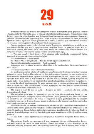 29
S.O.S.
Demorou cerca de 20 minutos para chegarem ao local de mergulho que o grupo de Spencer
estava nessa tarde. O sol tinha quase se posto, a última luz restante dançava no céu em listras roxas.
Spencer virou o barco em direção a uma divisão do litoral que era marcado por enormes formações
rochosas, falésias naturais e pequenas grutas. Corais irregulares se projetavam em todos os lugares.
Água batia contra algas lisas e altas que cobriam as pedras. A caverna que elas estavam próximas
era profunda e escura, parecendo uma boca irritada e assustadora.
Spencer desligou o motor, então colocou o tanque de oxigênio e as nadadeiras, sentindo-se um
pouco desconfortável por usar o equipamento de mergulho, depois de quase se afogar. Mas ela
verificou os calibres, três vezes, e não tinha como Naomi ter sabotado elas antes de saírem. — A
parte mais profunda é na caverna. Eu vou sozinha, ok? Vocês ficam aqui.
— Você está louca? — Emily disse. — Você não pode nadar sozinha. Eu vou com você. Eu fico
na superfície, enquanto você mergulha para baixo.
— Eu também vou — disse Hanna.
Os olhos de Aria se arregalaram. — Não me deixem aqui! Eu vou também.
Spencer olhou para ela, preocupada. — Você consegue?
Aria puxou uma correia do seu colete salva-vidas. — Eu vou ficar bem. Estamos todas juntas
nessa, certo?
— Eu vou ficar perto de você — Emily se voluntariou.
As meninas amarraram o bote salva-vidas em um afloramento de rochas naturais e entraram
na água fria e cheia de algas. Elas nadaram em direção à passagem estreita e em uma piscina escura
de redemoinho. Depois de mais algumas nadadas, a passagem expôs uma caverna maior, onde a
água era muito mais calma e mais quente. Mas era um breu lá, também, Spencer mal podia ver
alguns metros à sua frente. Foi um pouco melhor quando ela acendeu a lanterna de mergulho que
ela pegou da sala de equipamentos. As algas transparentes e viscosas continuavam deslizando
sobre as pernas dela como sanguessugas. Ela olhou preocupada para Aria, mas ela estava flutuando
confortavelmente com o colete salva-vidas.
Ela pegou o colar da mão de Aria. — Desejem-me sorte — declarou ela, em seguida,
desapareceu sob a água.
Ela mergulhou para baixo do mesmo jeito que ela tinha feito naquele dia. Dessa vez, seu
equipamento funcionou, e oxigênio encheu seus pulmões. Depois que ela foi para baixo o suficiente,
ela encontrou um afloramento de rochas e empurrou o colar profundamente na enseada,
espalhando uma nuvem de areia. Quando a areia se afastou, o colar desapareceu. Estava escondido
— ela torcia que fosse para sempre.
Quando ela voltou, as meninas ainda estavam boiando na água. Houve um silêncio tenso —
Spencer tinha certeza que nenhuma delas tinha falado nesse tempo todo que ela tinha ficado lá em
baixo. Os dentes de Hanna batiam. Aria estava respirando pesadamente. Os olhos de Emily se
lançaram de um lado para o outro em direção à costa, o que parecia a um milhão de quilômetros de
distância.
— Está feito — disse Spencer quando ela puxou a máscara de mergulho de seu rosto. —
Vamos.
Elas nadaram de volta para a passagem. O mar estava mais frio com o sol se pondo, e Spencer
mal podia esperar para subir de volta no barco salva-vidas e chegar na terra. Ela olhou para o
pedacinho de sol no horizonte. Havia pouca distinção entre a água azul-marinho e o céu escuro. O

 