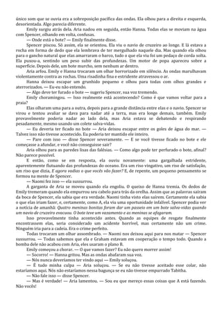 único som que se ouvia era a sobreposição pacífica das ondas. Ela olhou para a direita e esquerda,
desorientada. Algo parecia diferente.
Emily surgiu atrás dela. Aria nadou em seguida, então Hanna. Todas elas se moviam na água
com Spencer, olhando em volta, confusas.
— Onde está o bote? — Emily finalmente disse.
Spencer piscou. Só assim, ela se orientou. Ela viu o navio de cruzeiro ao longe. E lá estava a
rocha em forma de dedo que ela lembrava de ter mergulhado naquele dia. Mas quando ela olhou
para o gancho natural que elas amarraram o barco, tudo o que ela viu foi um pedaço de corda solta.
Ela puxou-a, sentindo um peso subir das profundezas. Um motor de popa apareceu sobre a
superfície. Depois dele, um bote murcho, sem nenhum ar dentro.
Aria arfou. Emily e Hanna trocaram um olhar horrorizado em silêncio. As ondas marulhavam
violentamente contra as rochas. Uma risadinha fina e estridente atravessou o ar.
Hanna deixou escapar um grunhido pequeno e olhou para todas com olhos grandes e
aterrorizados. — Eu-eu não entendo.
— Algo deve ter furado o bote — sugeriu Spencer, sua voz tremendo.
Emily choramingou. — Isso realmente está acontecendo? Como é que vamos voltar para a
praia?
Elas olharam uma para a outra, depois para a grande distância entre elas e o navio. Spencer se
virou e tentou avaliar se dava para nadar até a terra, mas era longe demais, também. Emily
provavelmente poderia nadar ao lado dela, mas Aria estava se debatendo e respirando
pesadamente, mesmo usando um colete salva-vidas.
— Eu deveria ter ficado no bote — Aria deixou escapar entre os goles de água do mar. —
Talvez isso não tivesse acontecido. Eu poderia ter mantido ele inteiro.
— Pare com isso — disse Spencer severamente. — E se você tivesse ficado no bote e ele
começasse a afundar, e você não conseguisse sair?
Aria olhou para as paredes lisas das falésias. — Como algo pode ter perfurado o bote, afinal?
Não parece possível.
E então, como se em resposta, ela ouviu novamente: uma gargalhada estridente,
aparentemente flutuando das profundezas do oceano. Era um riso vingativo, um riso de satisfação,
um riso que dizia, E agora vadias o que vocês vão fazer? E, de repente, um pequeno pensamento se
formou na mente de Spencer.
— Naomi fez isso — ela sussurrou.
A garganta de Aria se moveu quando ela engoliu. O queixo de Hanna tremia. Os dedos de
Emily tremeram quando ela empurrou seu cabelo para trás da orelha. Assim que as palavras saíram
da boca de Spencer, ela sabia que era verdade. Naomi tinha visto elas saírem. Certamente ela sabia
o que elas iriam fazer, e, certamente, como A, ela viu uma oportunidade infalível. Spencer podia ver
a notícia de amanhã: Quatro meninas bonitas foram dar um passeio em um bote salva-vidas quando
um navio de cruzeiro evacuou. O bote teve um vazamento e as meninas se afogaram.
Isso provavelmente tinha acontecido antes. Quando as equipes de resgate finalmente
encontrassem elas, seria considerado um acidente horrível, mas certamente não um crime.
Ninguém iria para a cadeia. Era o crime perfeito.
Todas trocaram um olhar assombrado. — Naomi nos deixou aqui para nos matar — Spencer
sussurrou. — Todas sabemos que ela e Graham estavam em cooperação o tempo todo. Quando a
bomba dele não acabou com Aria, eles usaram o plano B.
Emily começou a chorar. — O que vamos fazer? Eu não quero morrer assim!
— Socorro! — Hanna gritou. Mas as ondas abafaram sua voz.
— Nós nunca deveríamos ter vindo aqui — Emily soluçou.
— É tudo minha culpa — Aria soluçou. — Se eu não tivesse aceitado esse colar, não
estaríamos aqui. Nós não estaríamos nessa bagunça se eu não tivesse empurrado Tabitha.
— Não fale isso — disse Spencer.
— Mas é verdade! — Aria lamentou. — Sou eu que mereço essas coisas que A está fazendo.
Não vocês!

 