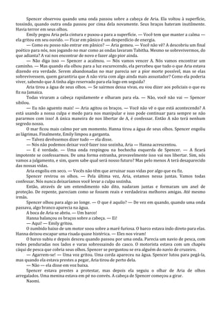 Spencer observou quando uma onda passou sobre a cabeça de Aria. Ela voltou à superfície,
tossindo, quando outra onda passou por cima dela novamente. Seus braços bateram inutilmente.
Havia terror em seus olhos.
Emily pegou Aria pela cintura e puxou-a para a superfície. — Você tem que manter a calma —
ela gritou em seu ouvido. — Ficar em pânico é um desperdício de energia.
— Como eu posso não entrar em pânico? — Aria gemeu. — Você não vê? A descobriu um final
poético para nós, nos jogando no mar como as ondas lavaram Tabitha. Mesmo se sobrevivermos, do
que adianta? A vai nos encontrar de novo e fazer algo pior ainda.
— Não diga isso — Spencer a acalmou. — Nós vamos vencer A. Nós vamos encontrar um
caminho. — Mas quando ela olhou para a luz escurecendo, ela percebeu que tudo o que Aria estava
dizendo era verdade. Serem abandonadas no mar parecia ser a pior morte possível, mas se elas
sobrevivessem, quem garantiria que A não viria com algo ainda mais assustador? Como ela poderia
viver, sabendo que A tinha algo reservado para ela logo em seguida?
Aria tirou a água de seus olhos. — Se sairmos dessa vivas, eu vou dizer aos policiais o que eu
fiz na Jamaica.
Todas viraram a cabeça rapidamente e olharam para ela. — Não, você não vai — Spencer
sibilou.
— Eu não aguento mais! — Aria agitou os braços. — Você não vê o que está acontecendo? A
está usando a nossa culpa e medo para nos manipular e isso pode continuar para sempre se não
pararmos com isso! A única maneira de nos libertar de A, é confessar. Então A não terá nenhum
segredo nosso.
O mar ficou mais calmo por um momento. Hanna tirou a água de seus olhos. Spencer engoliu
as lágrimas. Finalmente, Emily limpou a garganta.
— Talvez devêssemos dizer tudo — ela disse.
— Nós não podemos deixar você fazer isso sozinha, Aria — Hanna acrescentou.
— E é verdade. — Uma onda respingou na bochecha esquerda de Spencer. — A ficará
impotente se confessarmos. De uma forma estranha, provavelmente isso vai nos libertar. Sim, nós
vamos a julgamento, e sim, quem sabe qual será nosso futuro? Mas pelo menos A terá desaparecido
das nossas vidas.
Aria engoliu em seco. — Vocês não têm que arruinar suas vidas por algo que eu fiz.
Spencer revirou os olhos. — Pela última vez, Aria, estamos nessa juntas. Vamos todas
confessar. Nós nunca deixaríamos você levar a culpa sozinha.
Então, através de um entendimento não dito, nadaram juntas e formaram um anel de
proteção. De repente, pareciam como se fossem reais e verdadeiras melhores amigas. Até mesmo
irmãs.
Spencer olhou para algo ao longe. — O que é aquilo? — De vez em quando, quando uma onda
passava, algo branco aparecia na água.
A boca de Aria se abriu. — Um barco!
Hanna balançou os braços sobre a cabeça. — Ei!
— Aqui! — Emily gritou.
O zumbido baixo de um motor soou sobre a maré furiosa. O barco estava indo direto para elas.
Hanna deixou escapar uma risada quase histérica. — Eles nos viram!
O barco subiu e depois desceu quando passou por uma onda. Parecia um navio de pesca, com
redes penduradas nos lados e varas sobressaindo do casco. O motorista estava com um chapéu
cáqui de pesca que cobria seus olhos. Spencer se perguntou se era alguém do navio de cruzeiro.
— Agarrem-se! — Uma voz gritou. Uma corda apareceu na água. Spencer lutou para pegá-la,
mas quando ela estava prestes a pegar, Aria tirou de perto dela.
— Não — ela disse em voz baixa.
Spencer estava prestes a protestar, mas depois ela seguiu o olhar de Aria de olhos
arregalados. Uma menina estava em pé no convés. A cabeça de Spencer começou a girar.
Naomi.

 