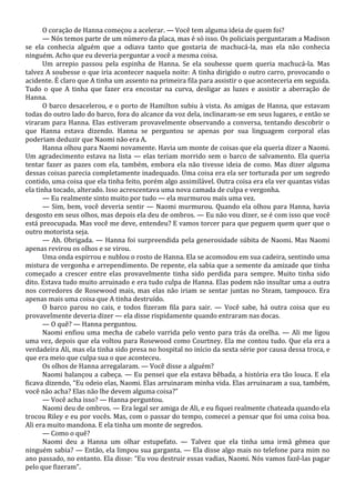 O coração de Hanna começou a acelerar. — Você tem alguma ideia de quem foi?
— Nós temos parte de um número da placa, mas é só isso. Os policiais perguntaram a Madison
se ela conhecia alguém que a odiava tanto que gostaria de machucá-la, mas ela não conhecia
ninguém. Acho que eu deveria perguntar a você a mesma coisa.
Um arrepio passou pela espinha de Hanna. Se ela soubesse quem queria machucá-la. Mas
talvez A soubesse o que iria acontecer naquela noite: A tinha dirigido o outro carro, provocando o
acidente. É claro que A tinha um assento na primeira fila para assistir o que aconteceria em seguida.
Tudo o que A tinha que fazer era encostar na curva, desligar as luzes e assistir a aberração de
Hanna.
O barco desacelerou, e o porto de Hamilton subiu à vista. As amigas de Hanna, que estavam
todas do outro lado do barco, fora do alcance da voz dela, inclinaram-se em seus lugares, e então se
viraram para Hanna. Elas estiveram provavelmente observando a conversa, tentando descobrir o
que Hanna estava dizendo. Hanna se perguntou se apenas por sua linguagem corporal elas
poderiam deduzir que Naomi não era A.
Hanna olhou para Naomi novamente. Havia um monte de coisas que ela queria dizer a Naomi.
Um agradecimento estava na lista — elas teriam morrido sem o barco de salvamento. Ela queria
tentar fazer as pazes com ela, também, embora ela não tivesse ideia de como. Mas dizer alguma
dessas coisas parecia completamente inadequado. Uma coisa era ela ser torturada por um segredo
contido, uma coisa que ela tinha feito, porém algo assimilável. Outra coisa era ela ver quantas vidas
ela tinha tocado, alterado. Isso acrescentava uma nova camada de culpa e vergonha.
— Eu realmente sinto muito por tudo — ela murmurou mais uma vez.
— Sim, bem, você deveria sentir — Naomi murmurou. Quando ela olhou para Hanna, havia
desgosto em seus olhos, mas depois ela deu de ombros. — Eu não vou dizer, se é com isso que você
está preocupada. Mas você me deve, entendeu? E vamos torcer para que peguem quem quer que o
outro motorista seja.
— Ah. Obrigada. — Hanna foi surpreendida pela generosidade súbita de Naomi. Mas Naomi
apenas revirou os olhos e se virou.
Uma onda espirrou e nublou o rosto de Hanna. Ela se acomodou em sua cadeira, sentindo uma
mistura de vergonha e arrependimento. De repente, ela sabia que a semente da amizade que tinha
começado a crescer entre elas provavelmente tinha sido perdida para sempre. Muito tinha sido
dito. Estava tudo muito arruinado e era tudo culpa de Hanna. Elas podem não insultar uma a outra
nos corredores de Rosewood mais, mas elas não iriam se sentar juntas no Steam, tampouco. Era
apenas mais uma coisa que A tinha destruído.
O barco parou no cais, e todos fizeram fila para sair. — Você sabe, há outra coisa que eu
provavelmente deveria dizer — ela disse rispidamente quando entraram nas docas.
— O quê? — Hanna perguntou.
Naomi enfiou uma mecha de cabelo varrida pelo vento para trás da orelha. — Ali me ligou
uma vez, depois que ela voltou para Rosewood como Courtney. Ela me contou tudo. Que ela era a
verdadeira Ali, mas ela tinha sido presa no hospital no início da sexta série por causa dessa troca, e
que era meio que culpa sua o que aconteceu.
Os olhos de Hanna arregalaram. — Você disse a alguém?
Naomi balançou a cabeça. — Eu pensei que ela estava bêbada, a história era tão louca. E ela
ficava dizendo, “Eu odeio elas, Naomi. Elas arruinaram minha vida. Elas arruinaram a sua, também,
você não acha? Elas não lhe devem alguma coisa?”
— Você acha isso? — Hanna perguntou.
Naomi deu de ombros. — Era legal ser amiga de Ali, e eu fiquei realmente chateada quando ela
trocou Riley e eu por vocês. Mas, com o passar do tempo, comecei a pensar que foi uma coisa boa.
Ali era muito mandona. E ela tinha um monte de segredos.
— Como o quê?
Naomi deu a Hanna um olhar estupefato. — Talvez que ela tinha uma irmã gêmea que
ninguém sabia? — Então, ela limpou sua garganta. — Ela disse algo mais no telefone para mim no
ano passado, no entanto. Ela disse: “Eu vou destruir essas vadias, Naomi. Nós vamos fazê-las pagar
pelo que fizeram”.

 