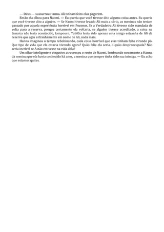— Deus — sussurrou Hanna. Ali tinham feito elas pagarem.
Então ela olhou para Naomi. — Eu queria que você tivesse dito alguma coisa antes. Eu queria
que você tivesse dito a alguém. — Se Naomi tivesse levado Ali mais a sério, as meninas não teriam
passado por aquela experiência horrível em Poconos. Se a Verdadeira Ali tivesse sido mandada de
volta para a reserva, porque certamente ela voltaria, se alguém tivesse acreditado, a coisa na
Jamaica não teria acontecido, tampouco. Tabitha teria sido apenas uma amiga estranha de Ali da
reserva que agiu estranhamente em nome de Ali, nada mais.
Hanna imaginou o tempo rebobinando, cada coisa horrível que elas tinham feito virando pó.
Que tipo de vida que ela estaria vivendo agora? Quão feliz ela seria, o quão despreocupada? Não
seria incrível se A não estivesse na vida dela?
Um olhar inteligente e vingativo atravessou o rosto de Naomi, lembrando novamente a Hanna
da menina que ela havia conhecido há anos, a menina que sempre tinha sido sua inimiga. — Eu acho
que estamos quites.

 
